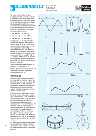En estos movimientos también
puede definirse la velocidad máxima
y eficaz así como las aceleraciones
correspondientes, pero estos valores
no lo describen íntegramente. Es por
ello que se utiliza la transformación
de Fourier que permite descomponer
cualquier movimiento oscilatorio en
suma de movimientos armónicos
simples. Así tendremos:
χ = χ1 sen ω1t + χ2 sen ω2t + ...
v = v1 sen ω1t + v2 sen ω2t + ...
a = a1
sen ω1
t + a2
sen ω2
t + ...
Luego cada uno de los sumandos
queda caracterizado por dos pará-
metros como χ1 f1, v1 f1, a1 f1, que
representados gráficamente nos dan
una disposición como la fig. 8,
llamada espectro de frecuencia. En
el caso de movimientos periódicos,
el espectro es como el de esta figura
formado por líneas situadas a 2, 3,
4... n veces la frecuencia f1, llamada
fundamental e igual a la inversa del
período T. Las demás frecuencias se
llaman armónicas.
Si el movimiento no es periódico el
espectro es continuo, fig. 9.
El caso general es una mezcla de las
dos anteriores como el espectro
mostrado en la fig. 10.
VIBRACIONES
Los distintos puntos de una cuerda
de guitarra ó los distintos puntos de
la membrana de un tambor ó los del
columpio de la fig. 11, tienen un
movimiento oscilatorio semejante al
descrito anteriormente. Cuando
sucede esto decimos que el cuerpo
correspondiente vibra.
Evidentemente no todos los puntos
tienen la misma velocidad ó elonga-
ción ó aceleración. Así el punto a1
de
la cuerda de guitarra se mueve más
rápidamente que el a2
. Tampoco
tiene porque desplazarse en el
mismo sentido y al mismo tiempo. En
efecto el punto b1 del columpio se
mueve igual que el b2
, pero mientras
uno sube el otro baja. Decimos
entonces que no tienen la misma
fase; para ser más exactos, que
oscilan a contrafase ó que tienen un
desfase de 180°. De un modo similar
decimos que los puntos a1
y a2
están
en fase.
En resumen un cuerpo vibrante está
caracterizado por el hecho de que
diferentes puntos del mismo oscilan
en general a velocidades y en fases
distintas.
23
χ
T
t
Fig. 6
χ
T
t
Fig. 7
χn
f1 f =2 f2 1 3f3 f =nfn 1
Fig. 8
χn
f (Hz)
Fig. 9
χn
f (Hz)
Fig. 10
b1
b2
a1
a2
Fig. 11
 