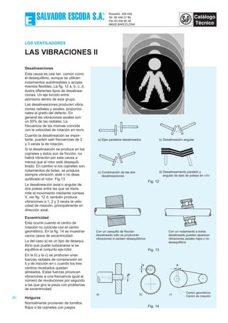 LOS VENTILADORES
LAS VIBRACIONES II
Desalineaciones
Esta causa es casi tan común como
el desequilibrio, aunque se utilicen
rodamientos autolineables o acopla-
mientos flexibles. La fig. 12 a, b, c, d,
ilustra diferentes tipos de desalinea-
ciones. Un eje torcido entra
asimismo dentro de este grupo.
Las desalineaciones producen vibra-
ciones radiales y axiales, proporcio-
nales al grado del defecto. En
general las vibraciones axiales son
un 50% de las radiales. La
frecuencia de las mismas coincide
con la velocidad de rotación en rev/s.
Cuando la desalineación es impor-
tante, pueden salir frecuencias de 2
y 3 veces la de rotación.
Si la desalineación se produce en los
cojinetes y éstos son de fricción, no
habrá vibración por esta causa a
menos que el rotor esté desequili-
brado. En cambio si los cojinetes son
rodamientos de bolas, se produce
siempre vibración, esté o no dese-
quilibrado el rotor. Fig.13.
La desalineación axial o angular de
dos poleas entre las que se trans-
mite el movimiento mediante correas
V, ver fig. 12 d, también produce
vibraciones a 1, 2 y 3 veces la velo-
cidad de rotación, principalmente en
dirección axial.
Excentricidad
Esta ocurre cuando el centro de
rotación no coincide con el centro
geométrico. En la fig. 14 se muestran
varios casos de excentricidad.
La del caso a) es un tipo de desequi-
librio que puede subsanarse si se
equilibra el conjunto eje-rotor.
En la b) y la c) se producen unas
fuerzas radiales de comprensión en
b y de tracción en c cuando los tres
centros mostrados quedan
alineados. Estas fuerzas provocan
vibraciones a una frecuencia igual al
número de revoluciones por segundo
a las que gira la pieza con problemas
de excentricidad.
Holguras
Normalmente provienen de tornillos
flojos o de cojinetes con juegos
25
a) Ejes paralelos desalineados b) Desalineación angular
c) Combinación de las dos
desalineaciones
d) Desalineamiento paralelo y
angular de ejes de poleas en «V»
Fig. 12
Con un casquillo de fricción
desalineado sólo se producirán
vibraciones si existen desequilibrios
Con un rodamiento a bolas
desalineado pueden aparecer
vibraciones axiales haya o no
desequilibrio
Fig. 13
e
e e
a) b) c)
Centro geométrico
Centro de rotación
Fig. 14
 