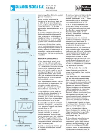 electromagnéticos del motor pueden
generar vibraciones.
En los motores asíncronos la
frecuencia de las mismas suele ser
el doble de la de la red de alimen-
tación, es decir, encontramos vibra-
ciones a 100 Hz o 120 Hz para
alimentados respectivamente a 50 o
60 períodos.
Si el motor está bien construido, la
severidad de estas vibraciones es
baja, sin embargo si hay excentri-
cidad en el rotor y en el estator o si
hay defectos en la jaula de ardilla,
pueden tomar valores alarmantes.
Una manera de identificar rápida-
mente los defectos de procedencia
electromagnética es desconectar el
motor y observar si desaparecen de
inmediato. Los de origen mecánico
se mantienen mientras va perdiendo
velocidad.
MEDIDA DE VIBRACIONES
Si nos fijamos en la tabla B en la
Hoja Técnica, Vibraciones I, nos
daremos cuenta que la Norma ISO
CD 14694 limita la vibración máxima
no sólo por la categoría del venti-
lador, sino también según el tipo de
montaje, distinguiendo un montaje
rígido de otro flexible. Esto quiere
decir que la severidad de la vibración
de una máquina, no es propiedad
intrínseca de la misma.
Para entender esto vamos a simular
que realizamos un experimento con
un motor montado sobre unos
muelles que hace girar una masa
desequilibrada, según la fig. 16.
No es difícil intuir que al poner en
marcha el motor, éste adquirirá un
movimiento oscilatorio un poco
complejo que se podrá descomponer
en varias direcciones de las cuales,
sólo nos fijaremos en la vertical.
Si para cada velocidad N del motor
medimos la amplitud χ0 de la oscila-
ción, podremos obtener una gráfica
como la de la fig. 17.
En ella vemos que a medida que
crece la velocidad, la amplitud
también aumenta, pero no lineal-
mente, de modo que a una velocidad
N0 se hace muy grande para redu-
cirse de nuevo hasta hacerse prácti-
camente constante, a valores altos
de la citada velocidad.
Cuando se alcanza N0 decimos que
el conjunto motor-soporte está en
resonancia.
Si repetimos la experiencia montando
la máquina sobre otros muelles de
distintas rigideces K1, K2, K3... obten-
dremos otras gráficas semejantes,
como las indicadas en la fig. 18.
Si Nn es la velocidad nominal del
motor, deduciremos de la misma
fig.18 que las amplitudes obtenidas
χ01...χ02...χ03... a esta velocidad
dependen de la rigidez de los
muelles y por tanto del sistema de
anclaje de la máquina.
En consecuencia nos podemos
reafirmar en lo dicho al principio de
este parágrafo: la vibración no
depende sólo de la máquina en sí,
sino también de su montaje.
Antes de continuar con la medida de
vibración vale la pena hablar de los
parámetros que definen la velocidad o
frecuencia de resonancia. Esta coin-
cide con la frecuencia natural del
sistema motor-muelles, es decir
aquella que mediríamos con el motor
parado después de separarlo con un
impulso de su posición de equilibrio.
Su valor se puede calcular fácilmente
con la siguiente expresión:
N0 = 1/2 π K / M, (Hz ó rev/s)
K es la constante de rigidez del
muelle en N/m y M la masa total del
motor en Kg.
De lo dicho hasta aquí podemos intuir
que una buena medida de vibración
debe empezar por elegir unas condi-
ciones de anclaje adecuadas de modo
que sean bien conocidas y permitan
obtener unos resultados repetitivos.
Esto se consigue con un anclaje muy
rígido o muy elástico de manera que
quedemos lejos de la resonancia,
donde las medidas estarían afectadas
por una incertidumbre alta. (Una
pequeña variación de la velocidad de
rotación representaría unas varia-
ciones muy grandes de la amplitud).
El siguiente paso consiste en deter-
minar los puntos y direcciones donde
debemos tomar las medidas.
Para un montaje elástico éstos
deben elegirse en los anclajes de la
máquina y otros lugares apartados
del eje de rotación, en dirección
radial y axial. Fig. 19.
Si el montaje es rígido elegiremos
puntos cercanos a los cojinetes
íntimamente ligados a los mismos,
haciendo también medidas en las
direcciones radial y axial. Fig. 20.
Sobre los puntos de medida se fijan
rígidamente unos transductores de
28
Montaje elástico
Fig. 19
Montaje rígido
Fig. 20
Analizador
Transductor
Superficie vibrante
Fig. 21
 