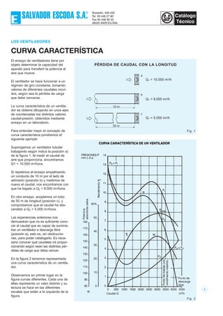 2
LOS VENTILADORES
CURVA CARACTERÍSTICA
El ensayo de ventiladores tiene por
objeto determinar la capacidad del
aparato para transferir la potencia al
aire que mueve.
El ventilador se hace funcionar a un
régimen de giro constante, tomando
valores de diferentes caudales movi-
dos, según sea la pérdida de carga
que debe vencerse.
La curva característica de un ventila-
dor se obtiene dibujando en unos ejes
de coordenadas los distintos valores
caudal-presión, obtenidos mediante
ensayo en un laboratorio.
Para entender mejor el concepto de
curva característica pondremos el
siguiente ejemplo
Supongamos un ventilador tubular
trabajando según indica la posición a)
de la figura 1. Al medir el caudal de
aire que proporciona, encontramos
Q1 = 10.000 m3/hora.
Si repetimos el ensayo empalmando
un conducto de 10 m por el lado de
admisión (posición b) y medimos de
nuevo el caudal, nos encontramos con
que ha bajado a Q2 = 8.000 m3/hora.
En otro ensayo, acoplamos un tubo
de 50 m de longitud (posición c), y
comprobamos que el caudal ha des-
cendido a Q3 = 5.000 m3/hora.
Las experiencias anteriores nos
demuestran que no es suficiente cono-
cer el caudal que es capaz de suminis-
trar un ventilador a descarga libre
(posición a), esto es, sin obstruccio-
nes, para poder catalogarlo. Es nece-
sario conocer qué caudales irá propor-
cionando según sean las distintas pér-
didas de carga que deba vencer.
En la figura 2 tenemos representada
una curva característica de un ventila-
dor.
Observemos en primer lugar en la
figura curvas diferentes. Cada una de
éllas representa un valor distinto y su
lectura se hace en las diferentes
escalas que están a la izquierda de la
figura.
10 m
b
50 m
c
a
Q1 = 10.000 m3/h
Q1 = 8.000 m3/h
Q1 = 5.000 m3/h
Fig. 1
Fig. 2
PÉRDIDA DE CAUDAL CON LA LONGITUD
 