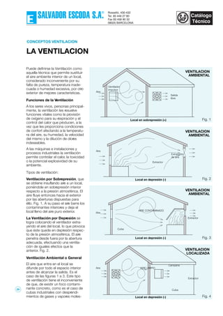 CONCEPTOS VENTILACION
LA VENTILACION
Puede definirse la Ventilación como
aquella técnica que permite sustituir
el aire ambiente interior de un local,
considerado inconveniente por su
falta de pureza, temperatura inade-
cuada o humedad excesiva, por otro
exterior de mejores características.
Funciones de la Ventilación
A los seres vivos, personas principal-
mente, la ventilación les resuelve
funciones vitales como la provisión
de oxígeno para su respiración y el
control del calor que producen, a la
vez que les proporciona condiciones
de confort afectando a la temperatu-
ra del aire, su humedad, la velocidad
del mismo y la dilución de olores
indeseables.
A las máquinas e instalaciones y
procesos industriales la ventilación
permite controlar el calor, la toxicidad
o la potencial explosividad de su
ambiente.
Tipos de ventilación:
Ventilación por Sobrepresión, que
se obtiene insuflando aire a un local,
poniéndole en sobrepresión interior
respecto a la presión atmosférica. El
aire fluye entonces hacia el exterior
por las aberturas dispuestas para
éllo. Fig. 1. A su paso el aire barre los
contaminantes interiores y deja el
local lleno del aire puro exterior.
La Ventilación por Depresión se
logra colocando el ventilador extra-
yendo el aire del local, lo que provoca
que éste quede en depresión respec-
to de la presión atmosférica. El aire
penetra desde fuera por la abertura
adecuada, efectuando una ventila-
ción de iguales efectos que la
anterior. Fig. 2.
Ventilación Ambiental o General
El aire que entra en el local se
difunde por todo el espacio interior
antes de alcanzar la salida. Es el
caso de las figuras 1 a 3. Este tipo
de ventilación tiene el inconveniente
de que, de existir un foco contami-
nante concreto, como es el caso de
cubas industriales con desprendi-
mientos de gases y vapores moles-
VENTILACION
AMBIENTAL
Fig. 1Local en sobrepresión (+)
Local en depresión (-) Fig. 2
Aire
VENTILACION
AMBIENTAL
Local en depresión (-) Fig. 3
VENTILACION
AMBIENTAL
Local en depresión (-) Fig. 4
Cuba
AIRE LIMPIO
Campana
VENTILACION
LOCALIZADA
Ventilador
impulsor
Salida
libre
Aire
Extractor
Extracción
de aire
Extractor
Cuba
AIRE CONTAMINADO
Extractor
Aire
Aire
29
 