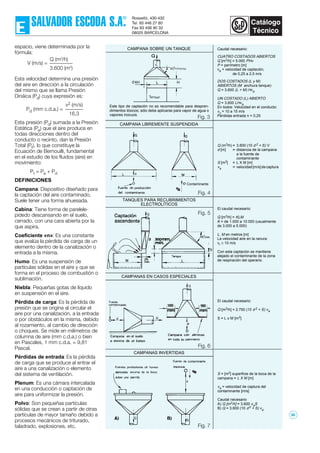 espacio, viene determinada por la
fórmula:
Esta velocidad determina una presión
del aire en dirección a la circulación
del mismo que se llama Presión
Dináica (Pd) cuya expresión es:
Esta presión (Pd) sumada a la Presión
Estática (Pe) que el aire produce en
todas direcciones dentro del
conducto o recinto, dan la Presión
Total (Pt), lo que constituye la
Ecuación de Bernouilli, fundamental
en el estudio de los fluidos (aire) en
movimiento:
Pt = Pe + Pd
DEFINICIONES
Campana: Dispositivo diseñado para
la captación del aire contaminado.
Suele tener una forma ahuesada.
Cabina: Tiene forma de parelele-
pídedo descansando en el suelo,
cerrado, con una cara abierta por la
que aspira.
Coeficiente «n»: Es una constante
que evalúa la pérdida de carga de un
elemento dentro de la canalización o
entrada a la misma.
Humo: Es una suspensión de
partículas sólidas en el aire y que se
forma en el proceso de combustión o
sublimación.
Niebla: Pequeñas gotas de líquido
en suspensión en el aire.
Pérdida de carga: Es la pérdida de
presión que se origina al circular el
aire por una canalización, a la entrada
o por obstáculos en la misma, debido
al rozamiento, al cambio de dirección
o choques. Se mide en milímetros de
columna de aire (mm c.d.a.) o bien
en Pascales, 1 mm c.d.a. = 9,81
Pascal.
Pérdidas de entrada: Es la pérdida
de carga que se produce al entrar el
aire a una canalización o elemento
del sistema de ventilación.
Plenum: Es una cámara intercalada
en una conducción o captación de
aire para uniformizar la presión.
Polvo: Son pequeñas partículas
sólidas que se crean a partir de otras
partículas de mayor tamaño debido a
procesos mecánicos de triturado,
taladrado, explosiones, etc.
Q (m3
/h)
3.600 (m2
)
V (m/s) =
v2 (m/s)
16,3
Pd (mm c.d.a.) =
Caudal necesario:
CUATRO COSTADOS ABIERTOS
Q [m3/h] = 5.000 PHv
P = perímetro [m]
va = velocidad de captación,
de 0,25 a 2,5 m/s
DOS COSTADOS (L y M)
ABIERTOS (M anchura tanque)
Q = 3.600 (L + M) Hva
UN COSTADO (L) ABIERTO
Q = 3.600 LHva
En todos: Velocidad en el conducto:
vc = 10 a 15 m/s
Pérdidas entrada n = 0,25
Este tipo de captación no es recomendable para despren-
dimientos tóxicos; sólo debe aplicarse para vapor de agua o
vapores inocuos.
CAMPANA SOBRE UN TANQUE
CAMPANA LIBREMENTE SUSPENDIDA
Q (m3/h) = 3.600 (10 d 2 + S) V
d [m] = distancia de la campana
a la fuente de
contaminante
S [m2] = L X M [m]
va = velocidad[m/s]decaptura
TANQUES PARA RECUBRIMIENTOS
ELECTROLÍTICOS
El caudal necesario:
Q [m3/h] = KLM
K = de 1.000 a 10.000 (usualmente
de 3.000 a 5.000)
L, M en metros [m]
La velocidad aire en la ranura:
vr ≥ 10 m/s
Con esta captación se mantiene
alejado el contaminante de la zona
de respiración del operario.
CAMPANAS EN CASOS ESPECIALES
El caudal necesario:
Q [m3/h] = 2.750 (10 d 2 + S) va
S = L x M [m2]
CAMPANAS INVERTIDAS
S = [m2] superficie de la boca de la
campana = L X M [m]
va = velocidad de captura del
contaminante [m/s]
Caudal necesario
A) Q [m3/h] = 3.600 vaS
B) Q = 3.600 (10 d2 + S) va
Fig. 3
Fig. 4
Fig. 5
Fig. 6
Fig. 7
Contaminante
0'4H HL
38
 