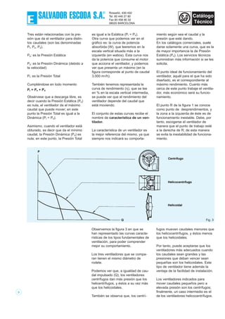 3
Tres están relacionadas con la pre-
sión que da el ventilador para distin-
tos caudales (son las denominadas
Pt, Pe, Pd).
Pe: es la Presión Estática
Pd: es la Presión Dinámica (debido a
la velocidad)
Pt: es la Presión Total
Cumpliéndose en todo momento
Pt = Pe + Pd
Obsérvese que a descarga libre, es
decir cuando la Presión Estática (Pe)
es nula, el ventilador da el máximo
caudal que puede mover; en este
punto la Presión Total es igual a la
Dinámica (Pt = Pd).
Asimismo, cuando el ventilador está
obturado, es decir que da el mínimo
caudal, la Presión Dinámica (Pd) es
nula; en este punto, la Presión Total
es igual a la Estática (Pt = Pe).
Otra curva que podemos ver en el
gráfico es: la curva de potencia
absorbida (W), que leeremos en la
escala vertical situada más a la
izquierda (en watios). Esta curva nos
da la potencia que consume el motor
que acciona el ventilador, y podemos
ver que presenta un máximo (en la
figura corresponde al punto de caudal
3.000 m3/h).
También tenemos representada la
curva de rendimiento (η), que se lee
en % en la escala vertical intermedia,
se puede ver que el rendimiento del
ventilador depende del caudal que
está moviendo.
El conjunto de estas curvas recibe el
nombre de característica de un ven-
tilador.
La característica de un ventilador es
la mejor referencia del mismo, ya que
siempre nos indicará su comporta-
miento según sea el caudal y la
presión que esté dando.
En los catálogos comerciales, suele
darse solamente una curva, que es la
de mayor importancia la de Presión
Estática (Pe). Los servicios técnicos
suministran más información si se les
solicita.
El punto ideal de funcionamiento del
ventilador, aquél para el que ha sido
diseñado, es el correspondiente al
máximo rendimiento. Cuanto más
cerca de este punto trabaje el ventila-
dor, más económico será su funcio-
namiento.
El punto R de la figura 1 se conoce
como punto de desprendimientos, y
la zona a la izquierda de éste es de
funcionamiento inestable. Debe, por
tanto, escogerse el ventilador de
manera que el punto de trabajo esté
a la derecha de R; de esta manera
se evita la inestabilidad de funciona-
miento.
Fig. 3
Observemos la figura 3 en que se
han representado las curvas caracte-
rísticas de los tipos fundamentales de
ventilación, para poder comprender
mejor su comportamiento.
Los tres ventiladores que se compa-
ran tienen el mismo diámetro de
rodete.
Podemos ver que, a igualdad de cau-
dal impulsado (Q), los ventiladores
centrífugos dan más presión que los
helicentrífugos, y éstos a su vez más
que los helicoidales.
También se observa que, los centrí-
fugos mueven caudales menores que
los helicocentrífugos, y éstos menos
que los helicoidales.
Por tanto, puede aceptarse que los
ventiladores más adecuados cuando
los caudales sean grandes y las
presiones que deban vencer sean
pequeñas son los helicoidales. Este
tipo de ventilador tiene además la
ventaja de la facilidad de instalación.
Los ventiladores indicados para
mover caudales pequeños pero a
elevada presión son los centrífugos;
finalmente, un caso intermedio es el
de los ventiladores helicocentrífugos.
 