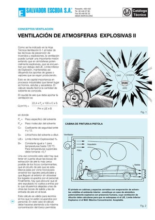 CONCEPTOS VENTILACION
VENTILACIÓN DE ATMOSFERAS EXPLOSIVAS II
Como se ha indicado en la Hoja
Técnica Ventilación 6-1 al tratar de
las técnicas de prevención de
incendios y explosiones, la ventilación
puede cumplir una importante misión
evitando que en atmósferas poten-
cialmente explosivas, que se encuen-
tren por debajo del LIE, Límite Inferior
de Explosión, mantenerlas así
diluyendo los aportes de gases o
vapores que se vayan produciendo.
Esto es de capital importancia en
procesos industriales que tienen lugar
en hornos, estufas y secaderos. El
cálculo resulta fácil si la cantidad de
solvente es conocida.
El caudal de aire que debe aportar la
ventilación es
en donde:
Pe
= Peso específico del solvente
Pm
= Peso molecular del solvente
C= Coeficiente de seguridad entre
4 y 12.
S= Litros/hora del solvente a diluir.
LIE= Límite Inferior Explosividad %.
B= Constante igual a 1 para
temperaturas hasta 120 ºC.
Para temperaturas superiores
debe tomarse =0,7
Una vez conocido este valor hay que
tener en cuenta situar las bocas de
extracción de aire lo más cerca
posible de los focos contaminantes,
que el circuito de aire que se esta-
blezca pase por zona nociva para
arrastrar los vapores perjudiciales y
que lleguen al exterior sin atravesar
los lugares ocupados por el personal.
Finalmente, hay que procurar que el
aire expulsado no vuelva a entrar, por
lo que situaremos alejadas unas de
otras las bocas de salida y las de
entrada de aire en el local.
Este cálculo es válido para recintos
en los que no estén ocupandos por
personal. En este caso el cálculo
debe hacerse ateniendo a la máxima
concentración del tóxico permitida
Fig. 1
Ventilador
AIRE
GAS CHISPA
EXPLOSION
CABINA DE PINTURAA PISTOLA
El pintado en cabinas y espacios cerrados con evaporación de solven-
tes volátiles al ambiente interior, constituye un caso de atmósfera
potencialmente explosiva con presencia humana, cuya ventilación de
dilución debe calcularse para que no sobrepasa ni el LIE, Límite Inferior
Explosivo ni el MAC Máxima Concentración Aceptable.
Impulsión
Filtro
Salida
Fig. 2
22,4 x Pe
x 100 x C x S
Pm x LIE x B
Q (m3
/h) =
49
 