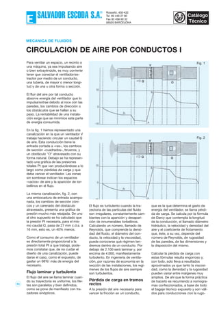 53
Para ventilar un espacio, un recinto o
una máquina, ya sea impulsando aire
o bien extrayéndole, es muy corriente
tener que conectar el ventilador/ex-
tractor por medio de un conducto,
una tubería, de mayor o menor longi-
tud y de una u otra forma o sección.
El fluir del aire por tal conducto
absorve energía del ventilador que lo
impulsa/extrae debido al roce con las
paredes, los cambios de dirección o
los obstáculos que se hallan a su
paso. La rentabilidad de una instala-
ción exige que se minimice esta parte
de energía consumida.
En la fig. 1 hemos representado una
canalización en la que un ventilador V
trabaja haciendo circular un caudal Q
de aire. Esta conducción tiene la
entrada cortada a «ras», los cambios
de sección «cuadrados», bruscos, y
un obstáculo "O" atravesado con su
forma natural. Debajo se ha represen-
tado una gráfica de las presiones
totales Pt que van produciéndose a lo
largo como pérdidas de carga y que
debe vencer el ventilador. Las zonas
sin sombrear indican los espacios
«vacíos» de aire y la aparición de tor-
bellinos en el flujo.
La misma canalización, fig. 2, con
una embocadura de entrada acampa-
nada, los cambios de sección cóni-
cos y un carenado del obstáculo
atravesado, presenta una gráfica de
presión mucho más rebajada. De uno
al otro supuesto se ha calculado que
la presión Pt necesaria, para el mis-
mo caudal Q, pasa de 27 mm c.d.a. a
16 mm, esto es, un 40% menos.
Como el consumo de un ventilador
es directamente proporcional a la
presión total Pt a que trabaja, pode-
mos constatar que, de no cuidar el
diseño de una canalización, puede
darse el caso, como el expuesto, de
gastar un 68%! más de energía del
necesario.
Flujo laminar y turbulento
El flujo del aire se llama laminar cuan-
do su trayectoria es uniforme, los file-
tes son paralelos y bien definidos,
como se pone de manifiesto con tra-
zadores sinópticos.
MECANICA DE FLUIDOS
CIRCULACION DE AIRE POR CONDUCTOS I
Fig. 1
Fig. 2
El flujo es turbulento cuando la tra-
yectoria de las partículas del fluido
son irregulares, constantemente cam-
biantes con la aparición y desapari-
ción de innumerables torbellinos.
Calculando un número, llamado de
Reynolds, que comprende la densi-
dad del fluido, el diámetro del con-
ducto, la velocidad y la viscosidad,
puede conocerse qué régimen ten-
dremos dentro de un conducto. Por
debajo de 2.100 será laminar y, por
encima de 4.000, manifiestamente
turbulento. En ingeniería de ventila-
ción, por razones de economía en la
sección de las instalaciones, los regí-
menes de los flujos de aire siempre
son turbulentos.
Pérdida de carga en tramos
rectos
A la presión del aire necesaria para
vencer la fricción en un conducto,
que es la que determina el gasto de
energía del ventilador, se llama pérdi-
da de carga. Se calcula por la fórmula
de Darcy que contempla la longitud
de la conducción, el llamado diámetro
hidráulico, la velocidad y densidad del
aire y el coeficiente de frotamiento
que, éste, a su vez, depende del
número de Reynolds, de rugosidad
de las paredes, de las dimensiones y
la disposición del mismo.
Calcular la pérdida de carga con
estas fórmulas resulta engorroso y,
con todo, solo lleva a resultados
aproximados ya que tanto la viscosi-
dad, como la densidad y la rugosidad
pueden variar entre márgenes muy
amplios. De ahí que la forma práctica
de hacerlo es recurriendo a nomogra-
mas confeccionados, a base de todo
el bagaje técnico expuesto y son váli-
dos para conducciones con la rugo-
 