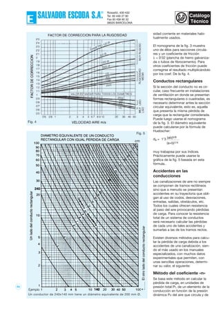 55
sidad corriente en materiales habi-
tualmente usados.
El nomograma de la fig. 3 muestra
uno de éllos para secciones circula-
res y un coeficiente de fricción
λ = 0’02 (plancha de hierro galvaniza-
da o tubos de fibrocemento). Para
otros coeficientes de fricción puede
corregirse el resultado multiplicándolo
por los coef. De la fig. 4.
Conductos rectangulares
Si la sección del conducto no es cir-
cular, caso frecuente en instalaciones
de ventilación en donde se presentan
formas rectangulares o cuadradas, es
necesario determinar antes la sección
circular equivalente, esto es, aquella
que presenta la misma pérdida de
carga que la rectangular considerada.
Puede luego usarse el nomograma
de la fig. 3. El diámetro equivalente
puede calcularse por la fórmula de
Huebscher:
de = 1’3 (ab)5/8
(a+b)1/4
muy trabajosa por sus índices.
Prácticamente puede usarse la
gráfica de la fig. 5 basada en esta
fórmula..
Accidentes en las
conducciones
Las canalizaciones de aire no siempre
se componen de tramos rectilíneos
sino que a menudo se presentan
accidentes en su trayectoria que obli-
gan al uso de codos, desviaciones,
entradas, salidas, obstáculos, etc.
Todos los cuales ofrecen resistencia
al paso del aire provocando pérdidas
de carga. Para conocer la resistencia
total de un sistema de conductos
será necesario calcular las pérdidas
de cada uno de tales accidentes y
sumarlas a las de los tramos rectos.
Existen diversos métodos para calcu-
lar la pérdida de carga debida a los
accidentes de una canalización, sien-
do el más usado en los manuales
especializados, con muchos datos
experimentales que permiten, con
unas sencillas operaciones, determi-
nar su valor, el siguiente:
Método del coeficiente «n»
Se basa este método en calcular la
pérdida de carga, en unidades de
presión total Pt, de un elemento de la
conducción en función de la presión
dinámica Pd del aire que circula y deUn conductor de 240x140 mm tiene un diámetro equivalente de 200 mm Ø.
Fig. 4
Fig. 5
 