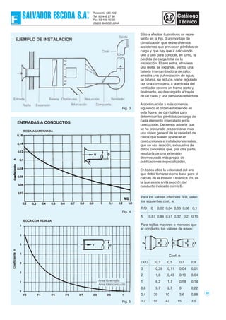 Sólo a efectos ilustrativos se repre-
senta en la Fig. 3 un montaje de
climatización que reúne diversos
accidentes que provocan pérdidas de
carga y que hay que ir calculando
uno a uno para conocer, en junto, la
pérdida de carga total de la
instalación. El aire entra, atraviesa
una rejilla, se expande, ventila una
batería intercambiadora de calor,
arrastra una pulverización de agua,
se bifurca, se reduce, viene regulado
por una compuerta a la entrada del
ventilador recorre un tramo recto y
finalmente, es descargado a través
de un codo y una persiana deflectora.
A continuación y más o menos
siguiendo el orden establecido en
esta figura, se dan tablas para
determinar las pérdidas de carga de
cada elemento intercalado en la
conducción. Debemos advertir que
se ha procurado proporcionar más
una visión general de la variedad de
casos que suelen aparecer en
conducciones e instalaciones reales,
que no una relación, exhaustiva de
datos concretos que, por otra parte,
resultaría de una extensión
desmesurada más propia de
publicaciones especializadas.
En todos ellos la velocidad del aire
que debe tomarse como base para el
cálculo de la Presión Dinámica Pd, es
la que existe en la sección del
conducto indicado como D.
58
Fig. 3
Fig. 4
Fig. 5
ENTRADAS A CONDUCTOS
BOCA ACAMPANADA
BOCA CON REJILLA
Para los valores inferiores R/D, valen
los siguientes coef. n:
R/D 0 0,02 0,04 0,06 0,08 0,1
N 0,87 0,84 0,51 0,32 0,2 0,15
Para rejillas mayores o menores que
el conducto, los valores de n son:
Coef. n
Dr/D 0,3 0,5 0,7 0,9
3 0,39 0,11 0,04 0,01
2 1,6 0,43 0,15 0,04
1 6,2 1,7 0,58 0,14
0,8 9,7 2,7 0 0,22
0,4 39 10 3,6 0,88
0,2 155 42 15 3,5
 