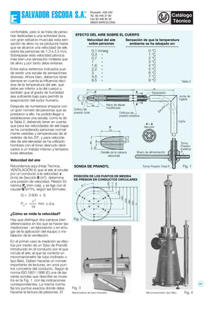 Fig. 1
confortable, pero si se trata de perso-
nas dedicadas a una actividad dura,
con gran esfuerzo muscular, esta sen-
sación de alivio no se producirá hasta
que se alcance una velocidad de aire,
sobre las personas de 1,3 a 2,5 m/s.
Sobrepasar esta velocidad provoca
más bien una sensación molesta que
de alivio y por tanto debe evitarse.
Entre estos extremos indicados pue-
de existir una escala de sensaciones
diversas. Ahora bien, debemos tener
siempre en cuenta la influencia deci-
siva de la temperatura del aire, que
debe ser inferior a la del cuerpo y
también que el grado de humedad
sea suficiente bajo para permitir la
evaporación del sudor humano.
Después de numerosos ensayos con
un gran número de personas que se
prestaron a ello, ha podido llegar a
establecerse una escala, como la de
la Tabla 2, debiendo tener en cuenta
que para las velocidades de aire bajas
se ha considerado personas normal-
mente vestidas y temperaturas de al-
rededor de los 20º, y para velocida-
des de aire elevadas se ha utilizado
hombres con el torso desnudo dedi-
cados a un trabajo intenso y tempera-
turas elevadas.
Velocidad del aire
Recordemos aquí (Hoja Técnica,
VENTILACIÓN 4) que el aire al circular
por un conducto a la velocidad v
(m/s) de Sección S (m2
), determina
una presión de velocidad, Presión Di-
námica Pd
(mm cda), y se liga con el
caudal Q (m3
/h), según las fórmulas:
Q = 3 600 v S
v 2
Pd
= mm c.d.a.
16
¿Cómo se mide la velocidad?
Hay que distinguir dos campos bien
diferenciados en los que se hacen las
mediciones : en laboratorio o en el lu-
gar de la aplicación del equipo o ins-
talación de la ventilación.
En el primer caso la medición se efec-
túa por medio de un Tubo de Prandtl,
introducido en el conducto por el que
circula el aire, al que se conecta un
micromanómetro de tubo inclinado o
tipo Betz. Deben hacerse un número
importante de lecturas, en unos pun-
tos concretos del conducto. Según la
norma ISO 5801:1996 (E) una de las
varias sondas que describe se mues-
tra en la Fig. 1 con las indicaciones
correspondientes. La misma norma
fija los puntos exactos donde debe
hacerse la lectura de presiones. El
Velocidad del aire
sobre personas
0,1 m/seg
0,3 »
0,7 »
1 »
1,6 »
2,2 »
3 »
4,5 »
6,5 »
Sensación de que la temperatura
ambiente se ha rebajado en:
0 °C
1 °C
2 °C
3 °C
4 °C
5 °C
6 °C
7 °C
8 °C
EFECTO DEL AIRE SOBRE EL CUERPO
Fig. 2
POSICIÓN DE LOS PUNTOS DE MEDIDA
DE PRESION EN CONDUCTOS CIRCULARES
Tabla 2
Fig. 3
Fig. 4
Orificio de
presión total
Nariz de elipse
modificada
Orificios de
presión estática
Sección
Caña
Espaciador
Junta de
inglete
Brazo de alimentación
Toma
Presión
Estática
Pe
Toma Presión Total Pt
Detalle de la cabeza
elipsoidal
SONDA DE PRANDTL
Manómetros de tubo inclinado Micromanómetro tipo Betz
66
 