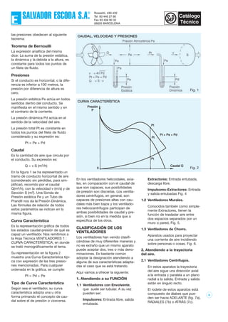6
Fig. 1
las presiones obedecen al siguiente
teorema:
Teorema de Bernouilli
La expresión analítica del mismo
dice: La suma de la presión estática,
la dinámica y la debida a la altura, es
constante para todos los puntos de
un filete de fluido.
Presiones
Si el conducto es horizontal, o la dife-
rencia es inferior a 100 metros, la
presión por diferencia de altura es
cero.
La presión estática Pe actúa en todos
sentidos dentro del conducto. Se
manifiesta en el mismo sentido y en
el contrario de la corriente.
La presión dinámica Pd actúa en el
sentido de la velocidad del aire.
La presión total Pt es constante en
todos los puntos del filete de fluído
considerado y su expresión es:
Pt = Pe + Pd
Caudal
Es la cantidad de aire que circula por
el conducto. Su expresión es:
Q = v S (m3/h)
En la figura 1 se ha representado un
tramo de conducto horizontal de aire
(considerado sin pérdidas, para sim-
plificar), recorrido por el caudal
Q(m3/h), con la velocidad v (m/s) y de
Sección S (m2). Una Sonda de
Presión estática Pe y un Tubo de
Prandtl nos da la Presión Dinámica.
Las fórmulas de relación de todos
estos parámetros se indican en la
misma figura.
Curva Característica
Es la representación gráfica de todos
los estados caudal-presión de qué es
capaz un ventilador. Nos remitimos a
la Hoja Técnica VENTILADORES 1 :
CURVA CARACTERÍSTICA, en donde
se trató monográficamente el tema.
Su representación en la figura 2
muestra una Curva Característica típi-
ca con expresión de las tres presio-
nes mencionadas. Para cualquier
ordenada en la gráfica, se cumple:
Pt = Pd + Pe
Tipo de Curva Característica
Según sea el ventilador, su curva
característica adopta una u otra
forma primando el concepto de cau-
dal sobre el de presión o viceversa.
En los ventiladores helicoidales, axia-
les, en comparación con el caudal de
que son capaces, sus posibilidades
de presión son discretas. Los ventila-
dores centrífugos, en general, son
capaces de presiones altas con cau-
dales más bien bajos y los ventilado-
res helicocentrífugos participan de
ambas posibilidades de caudal y pre-
sión, si bien no en la medida que a
específica de los otros.
CLASIFICACIÓN DE LOS
VENTILADORES
Los ventiladores han venido clasifi-
cándose de muy diferentes maneras y
no es extraño que un mismo aparato
puede aceptar dos, tres o más deno-
minaciones. Es bastante común
adoptar la designación atendiendo a
alguna de sus características adapta-
das al caso que se está tratando.
Aquí vamos a ofrecer la siguiente:
1. Atendiendo a su FUNCIÓN
1.1 Ventiladores con Envolvente,
que suele ser tubular. A su vez
pueden ser:
Impulsores: Entrada libre, salida
entubada.
Extractores: Entrada entubada,
descarga libre.
Impulsores-Extractores: Entrada
y salida entubadas Fig. 4
1.2 Ventiladores Murales.
Conocidos también como simple-
mente Extractores, tienen la
función de trasladar aire entre
dos espacios separados por un
muro o pared, Fig. 5.
1.3 Ventiladores de Chorro.
Aparatos usados para proyectar
una corriente de aire incidiendo
sobre personas o cosas. Fig. 6.
2. Atendiendo a la trayectoria
del aire.
2.1 Ventiladores Centrífugos.
En estos aparatos la trayectoria
del aire sigue una dirección axial
a la entrada y paralela a un plano
radial a la salida. Entrada y salida
están en ángulo recto.
El rodete de estos aparatos está
compuesto de álabes que pue-
den ser hacia ADELANTE (fig. 7a),
RADIALES (7b) o ATRÁS (7c).
CAUDAL, VELOCIDAD Y PRESIONES
Fig. 2
CURVA CARACTERÍSTICA
 