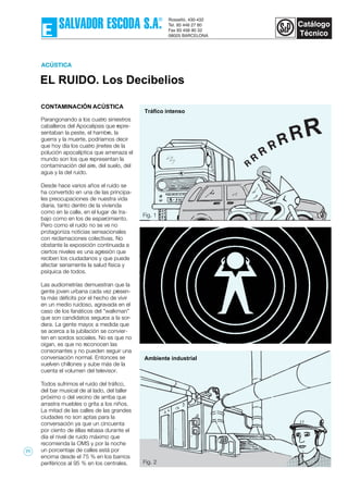 EL RUIDO. Los Decibelios
ACÚSTICA
Ambiente industrial
Tráfico intenso
CONTAMINACIÓN ACÚSTICA
Parangonando a los cuatro siniestros
caballeros del Apocalipsis que repre-
sentaban la peste, el hambre, la
guerra y la muerte, podríamos decir
que hoy día los cuatro jinetes de la
polución apocalíptica que amenaza el
mundo son los que representan la
contaminación del aire, del suelo, del
agua y la del ruido.
Desde hace varios años el ruido se
ha convertido en una de las principa-
les preocupaciones de nuestra vida
diaria, tanto dentro de la vivienda
como en la calle, en el lugar de tra-
bajo como en los de esparcimiento.
Pero como el ruido no se ve no
protagoniza noticias sensacionales
con reclamaciones colectivas. No
obstante la exposición continuada a
ciertos niveles es una agresión que
reciben los ciudadanos y que puede
afectar seriamente la salud física y
psíquica de todos.
Las audiometrías demuestran que la
gente joven urbana cada vez presen-
ta más déficits por el hecho de vivir
en un medio ruidoso, agravada en el
caso de los fanáticos del "walkman"
que son candidatos seguros a la sor-
dera. La gente mayor, a medida que
se acerca a la jubilación se convier-
ten en sordos sociales. No es que no
oigan, es que no reconocen las
consonantes y no pueden seguir una
conversación normal. Entonces se
vuelven chillones y sube más de la
cuenta el volumen del televisor.
Todos sufrimos el ruido del tráfico,
del bar musical de al lado, del taller
próximo o del vecino de arriba que
arrastra muebles o grita a los niños.
La mitad de las calles de las grandes
ciudades no son aptas para la
conversación ya que un cincuenta
por ciento de éllas rebasa durante el
día el nivel de ruido máximo que
recomienda la OMS y por la noche
un porcentaje de calles está por
encima desde el 75 % en los barrios
periféricos al 95 % en los centrales.
Fig. 1
R
Fig. 2
77
 