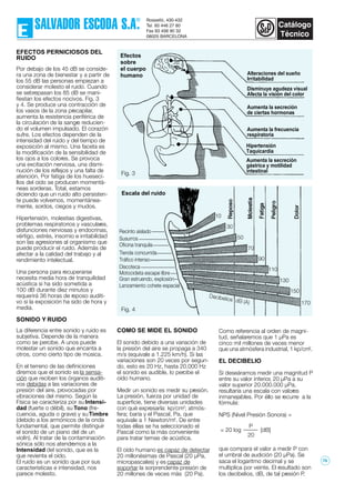 Alteraciones del sueño
Irritabilidad
Disminuye agudeza visual
Afecta la visión del color
Aumenta la secreción
de ciertas hormonas
Aumenta la frecuencia
respiratoria
Hipertensión
Taquicardia
Aumenta la secreción
gástrica y motilidad
intestinal
Efectos
sobre
el cuerpo
humano
170
Escala del ruido
150
130
110
90
70
50
30
10
Lanzamiento cohete espacial
Gran estruendo, explosión
Motocicleta escape libre
Discoteca
Tráfico intenso
Tienda concurrida
Oficina tranquila
Susurros
Recinto aislado
EFECTOS PERNICIOSOS DEL
RUIDO
Por debajo de los 45 dB se conside-
ra una zona de bienestar y a partir de
los 55 dB las personas empiezan a
considerar molesto el ruido. Cuando
se sebrepasan los 85 dB se mani-
fiestan los efectos nocivos. Fig. 3
y 4. Se produce una contracción de
los vasos de la zona precapilar,
aumenta la resistencia periférica de
la circulación de la sangre reducien-
do el volumen impulsado. El corazón
sufre. Los efectos dependen de la
intensidad del ruido y del tiempo de
exposición al mismo. Una faceta es
la modificación de la sensibilidad de
los ojos a los colores. Se provoca
una excitación nerviosa, una dismi-
nución de los reflejos y una falta de
atención. Por fatiga de los hueseci-
llos del oído se producen momentá-
neas sorderas. Total, estamos
diciendo que un ruido alto persisten-
te puede volvernos, momentánea-
mente, sordos, ciegos y mudos.
Hipertensión, molestias digestivas,
problemas respiratorios y vasculares,
disfunciones nerviosas y endocrinas,
vértigo, estrés, insomio e irritabilidad
son las agresiones al organismo que
puede producir el ruido. Además de
afectar a la calidad del trabajo y al
rendimiento intelectual.
Una persona para recuperarse
necesita media hora de tranquilidad
acústica si ha sido sometida a
100 dB durante diez minutos y
requerirá 36 horas de reposo auditi-
vo si la exposición ha sido de hora y
media.
SONIDO Y RUIDO
La diferencia entre sonido y ruido es
subjetiva. Depende de la manera
como se percibe. A unos puede
molestar un sonido que encanta a
otros, como cierto tipo de música.
En el terreno de las definiciones
diremos que el sonido es la sensa-
ción que reciben los órganos auditi-
vos debidas a las variaciones de
presión del aire, provocadas por
vibraciones del mismo. Según la
Física se caracteriza por su Intensi-
dad (fuerte o débil), su Tono (fre-
cuencia, aguda o grave) y su Timbre
(debido a los armónicos de la onda
fundamental, que permite distinguir
el sonido de un piano del de un
violín). Al tratar de la contaminación
sónica sólo nos atendremos a la
Intensidad del sonido, que es la
que revienta el oído.
El ruido es un sonido que por sus
características e intensidad, nos
parece molesto.
COMO SE MIDE EL SONIDO
El sonido debido a una variación de
la presión del aire se propaga a 340
m/s (equivale a 1.225 km/h). Si las
variaciones son 20 veces por segun-
do, esto es 20 Hz, hasta 20.000 Hz
el sonido es audible, lo percibe el
oído humano.
Medir un sonido es medir su presión.
La presión, fuerza por unidad de
superficie, tiene diversas unidades
con qué expresarla: kp/cm2
; atmós-
fera; baria y el Pascal, Pa, que
equivale a 1 Newton/m2
. De entre
todas éllas se ha seleccionado el
Pascal como la más conveniente
para tratar temas de acústica.
El oído humano es capaz de detectar
20 millonésimas de Pascal (20 µPa,
micropascales) y es capaz de
soportar la sorprendente presión de
20 millones de veces más (20 Pa).
Como referencia al orden de magni-
tud, señalaremos que 1 µPa es
cinco mil millones de veces menor
que una atmósfera industrial, 1 kp/cm2
.
EL DECIBELIO
Si deseáramos medir una magnitud P
entre su valor inferior, 20 µPa a su
valor superior 20.000.000 µPa,
resultaría una escala con valores
inmanejables. Por éllo se recurre a la
fórmula:
NPS (Nivel Presión Sonora) =
= 20 log [dB]
que compara el valor a medir P con
el umbral de audición (20 µPa). Se
saca el logaritmo decimal y se
multiplica por veinte. El resultado son
los decibelios, dB, de tal presión P.
P
20
Fig. 3
Fig. 4
78
 