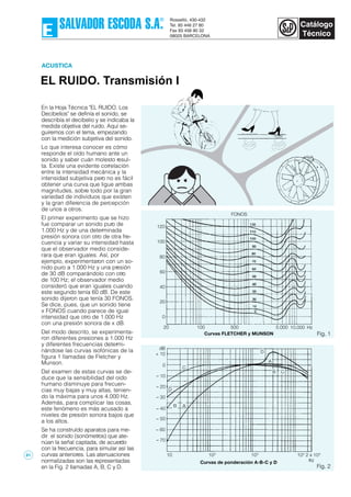 EL RUIDO. Transmisión I
ACUSTICA
Fig. 1
En la Hoja Técnica "EL RUIDO. Los
Decibelios" se definía el sonido, se
describía el decibelio y se indicaba la
medida objetiva del ruido. Aquí se-
guiremos con el tema, empezando
con la medición subjetiva del sonido.
Lo que interesa conocer es cómo
responde el oído humano ante un
sonido y saber cuán molesto resul-
ta. Existe una evidente correlación
entre la intensidad mecánica y la
intensidad subjetiva pero no es fácil
obtener una curva que ligue ambas
magnitudes, sobre todo por la gran
variedad de individuos que existen
y la gran diferencia de percepción
de unos a otros.
El primer experimento que se hizo
fue comparar un sonido puro de
1.000 Hz y de una determinada
presión sonora con otro de otra fre-
cuencia y variar su intensidad hasta
que el observador medio conside-
rara que eran iguales. Así, por
ejemplo, experimentaron con un so-
nido puro a 1.000 Hz y una presión
de 30 dB comparándolo con otro
de 100 Hz; el observador medio
consideró que eran iguales cuando
este segundo tenía 60 dB. De este
sonido dijeron que tenía 30 FONOS.
Se dice, pues, que un sonido tiene
x FONOS cuando parece de igual
intensidad que otro de 1.000 Hz
con una presión sonora de x dB.
Del modo descrito, se experimenta-
ron diferentes presiones a 1.000 Hz
y diferentes frecuencias determi-
nándose las curvas isofónicas de la
figura 1 llamadas de Fletcher y
Munson.
Del examen de estas curvas se de-
duce que la sensibilidad del oído
humano disminuye para frecuen-
cias muy bajas y muy altas, tenien-
do la máxima para unos 4.000 Hz.
Además, para complicar las cosas,
este fenómeno es más acusado a
niveles de presión sonora bajos que
a los altos.
Se ha construído aparatos para me-
dir el sonido (sonómetros) que ate-
núan la señal captada, de acuerdo
con la frecuencia, para simular así las
curvas anteriores. Las atenuaciones
normalizadas son las representadas
en la Fig. 2 llamadas A, B, C y D. Fig. 2
104
2 x 104
Curvas de ponderación A-B-C y D
103
102
10
– 70
– 60
– 50
– 40
– 30
– 20
– 10
0
+ 10
dB
B A
D
C
D
A
B C
Hz
Curvas FLETCHER y MUNSON
10.0005.00050010020 Hz
100
120
80
60
40
20
0
FONOS
81
 