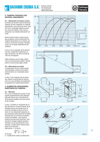 86
2- TUBERÍAS TRATADAS CON
MATERIAL ABSORBENTE
2.1 - Atenuación en tramos rectos
El hecho de recubrir interiormente las
tuberías de aire mediante un material
absorbente, como fibra de vidrio, lana
de roca ó materiales plásticos poro-
sos, de poro abierto, hace que se
produzca una notable atenuación de
ruido.
Esta es tanto mayor cuanto mayor
sea la relación entre el perímetro de
material absorbente en contacto con
el aire y la sección de paso. También
crece con el poder absorbente del
material.
La fig. 2 es un ejemplo de la atenua-
ción por unidad de longitud de un
tubo recubierto con lana mineral de
100 mm de espesor.
Cabe observar que la mejor absor-
ción es a frecuencias medias, siendo
pobre a frecuencias bajas y altas.
2.2 - Atenuación en codos
La atenuación de los codos queda
incrementada si éstos se recubren
interiormente con materiales absor-
bentes.
La fig. 3 nos muestra que se alcan-
zan valores importantes de atenua-
ción con una cantidad razonablemen-
te pequeña de material absorbente.
3- ELEMENTOS ATENUADORES
INSERTADOS EN TUBERÍAS
3.1 - Plenums
Son unos receptáculos donde el aire
puede expansionarse para después
salir del mismo por una tubería de
dimensiones iguales a las que tienen
la de entrada.
La fig. 4 muestra un esquema de un
tipo de ellos en el qué el efecto de la
energía sonora que penetra por la
boca de entrada es igual como lo
hace en una habitación pequeña, la
que atraviesa hasta alcanzar la salida.
Al igual que en la misma, la presión
sonora a la salida, y por tanto la
potencia sonora que transmite, com-
prende la energía radiada desde la
entrada y la de reverberación de la
cámara. La atenuación puede calcu-
larse por la fórmula
Atenuación = 10 log Ss.
en la que:
a = Coeficiente medio de absorción
( )cos α
+
1
2 d2 K
dB
Fig. 3
Fig. 4
Fig. 5
Fig. 6
 