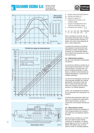 87
S = Superf. Interna total del del plenum
Se = Sección de entrada, m2
Ss = Sección de salida, m2
L = Distancia entre centros, m de
entrada a salida
α = Angulo de desplazamiento de la
dirección de entrada a salida.
K = Constante de la cámara = S · a
1 – a
Hz 63 125 250 500 1000 2000-8000
a 0,1 0,2 0,45 0,65 0,75 0,8
Otro es el plenum de la fig. 5 en el
que puede observarse que no existe
una vía directa entre la entrada y la
salida, sino que lo hace después de
tres a cuatro reflexiones.
Los plenums producen una atenua-
ción bastante importante del ruido,
sobretodo si están recubiertos inte-
riormente con material absorbente.
Su principal inconveniente es el volu-
men que ocupan.
3.2 - Silenciadores pasivos
Las fig. 6 son ejemplos de silenciado-
res pasivos.
Los de forma cilíndrica constan de un
tubo forrado interiormente con mate-
rial absorbente, recubierto por una
lámina metálica perforada. A veces
llevan un cilindro central también de
material absorbente y recubrimiento
metálico perforado.
Los de forma rectangular, constan de
varios paneles paralelos de material
absorbente, que parten el flujo de
aire en varias secciones para que
haya más contacto entre las ondas
sonoras y el material disipativo.
La fig. 7 es un ejemplo de la eficacia
de un silenciador tipo rectangular con
paneles.
Al utilizar estos elementos debe con-
tarse con la pérdida de carga aerodi-
námica que producen, ya que a
veces tiene una acusada importancia,
fig. 8.
3.3 - Silenciadores activos
Su principio se basa en neutralizar el
ruido anteponiéndole otro contrario
por medio de una instalación electro-
acústica.
Técnicamente consiste en un micró-
fono que capta el ruido original
emitido por el ventilador, un altavoz
aguas abajo que emite un ruido des-
fasado 180 grados que, al incidir
sobre el inicial, lo neutraliza dejando
Fig. 7
Fig. 8
Fig. 9
 