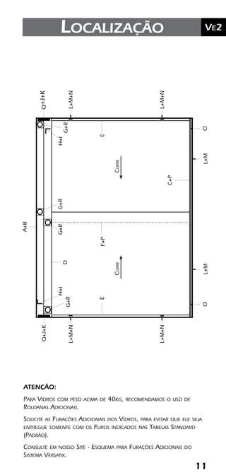 11
	Ve2Kit Versatik® Engenharia
11
	Ve2Localização
CORRECORRE
H+IG+RG+RH+I
G+RG+RD
L+M+N
C+P
EEF+P
L+M+N
L+M+N
L+M+N
Q
A+B
L+ML+MOO
Q+J+K+J+K
ATENÇÃO:
Para Vidros com peso acima de 40kg, recomendamos o uso de
Roldanas Adicionais.
Solicite as Furações Adicionais dos Vidros, para evitar que ele seja
entregue somente com os Furos indicados nas Tabelas Standard
(Padrão).
Consulte em nosso Site - Esquema para Furações Adicionais do
Sistema Versatik.
 