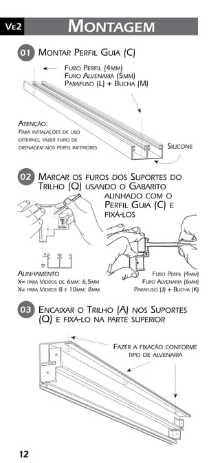 12
Ve2 Montagem
Montar Perfil Guia (C)
Silicone
01
Furo Perfil (4mm)
Furo Alvenaria (5mm)
Parafuso (L) + Bucha (M)
Marcar os furos dos Suportes do
Trilho (Q) usando o Gabarito
alinhado com o
Perfil Guia (C) e
fixá-los
Encaixar o Trilho (A) nos Suportes
(Q) e fixá-lo na parte superior
02
03
Fazer a fixação conforme
tipo de alvenaria
Furo Perfil (4mm)
Furo Alvenaria (6mm)
Parafuso (J) + Bucha (K)
Alinhamento
X= para Vidros de 6mm: 6,5mm
X= para Vidros 8 e 10mm: 8mm
x
Atenção:
Para instalações de uso
externo, fazer furo de
drenagem nos perfis inferiores
 