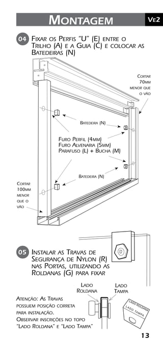 13
	Ve2Montagem
Fixar os Perfis “U” (E) entre o
Trilho (A) e a Guia (C) e colocar as
Batedeiras (N)
04
Furo Perfil (4mm)
Furo Alvenaria (5mm)
Parafuso (L) + Bucha (M)
Cortar
100mm
menor
que o
vão
Cortar
70mm
menor que
o vão
05 Instalar as Travas de
Segurança de Nylon (R)
nas Portas, utilizando as
Roldanas (G) para fixar
Batedeira (N)
Batedeira (N)
Atenção: As Travas
possuem posição correta
para instalação.
Observar inscrições no topo
“Lado Roldana” e “Lado Tampa”
LADO
ROLDANA
L A D O
TA M PA
Lado
Roldana
Lado
Tampa
 