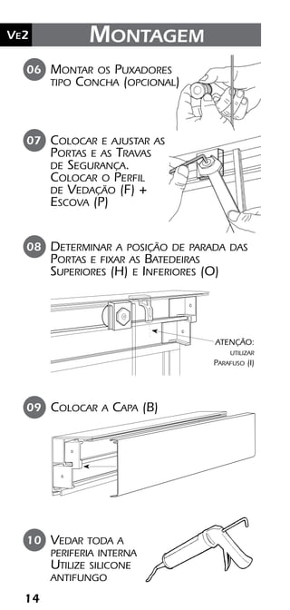 14
Ve2 Kit Versatik® Engenharia
14
Ve2 Montagem
Colocar e ajustar as
Portas e as Travas
de Segurança.
Colocar o Perfil
de Vedação (F) +
Escova (P)
Montar os Puxadores
tipo Concha (opcional)
07
06
Vedar toda a
periferia interna
Utilize silicone
antifungo
10
Colocar a Capa (B)09
Determinar a posição de parada das
Portas e fixar as Batedeiras
Superiores (H) e Inferiores (O)
08
ATENÇÃO:
utilizar
Parafuso (I)
 