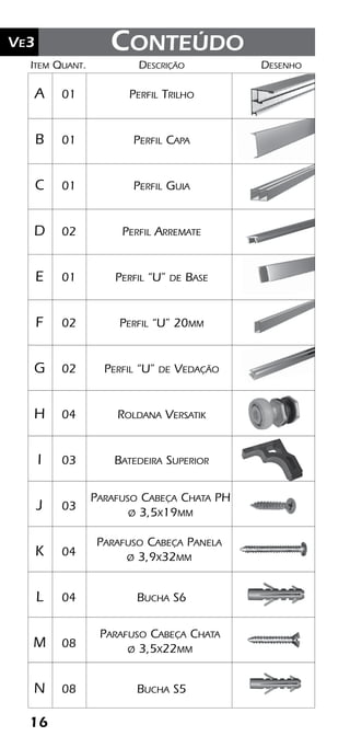 16
Ve2 Kit Versatik® Engenharia
16
Ve3
	Item	Quant.	Descrição	Desenho
	A	 01	 Perfil Trilho
	B	 01	 Perfil Capa
	C	 01	 Perfil Guia
	D	 02	 Perfil Arremate
	E	 01	 Perfil “U” de Base
	F	 02	 Perfil “U” 20mm
	G	 02	 Perfil “U” de Vedação
	H	 04	 Roldana Versatik
	I	 03	 Batedeira Superior
	J	 03	
	K	 04	
	L	 04	 Bucha S6
	M	 08	
	N	 08	 Bucha S5
Parafuso Cabeça Chata
ø 3,5x22mm
Conteúdo
Parafuso Cabeça Panela
ø 3,9x32mm
Parafuso Cabeça Chata PH
ø 3,5x19mm
 