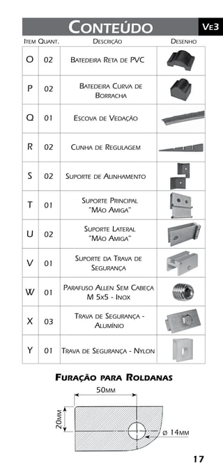 17
	Ve2Kit Versatik® Engenharia
17
	Ve3Conteúdo
Batedeira Curva de
Borracha
Suporte Lateral
"Mão Amiga"
Suporte Principal
"Mão Amiga"
Furação para Roldanas
20mm
50mm
ø 14mm
	Item	Quant.	Descrição	Desenho
	O	 02	 Batedeira Reta de PVC
	P	 02	
	Q	 01	 Escova de Vedação
	R	 02	 Cunha de Regulagem
	S	 02	 Suporte de Alinhamento
	T	 01	
	U	 02	
	V	 01	
	W	 01	
	X	 03	
	Y	 01	 Trava de Segurança - Nylon
Suporte da Trava de
Segurança
Parafuso Allen Sem Cabeça
M 5x5 - Inox
Trava de Segurança -
Alumínio
 