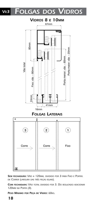 18
Ve2 Kit Versatik® Engenharia
18
Ve3 Folgas dos Vidros
41mm
16mm
Portamaior:vão-20mm
Fixo:vão-90mm
Vidros 8 e 10mm0mm
24mm
67mmVãototal
85mm
Portamaior:vão-20mm
Portamenor:vão-60mm
Portamenor:vão-60mm
Sem fechadura: Vão + 120mm, dividido por 3 para Fixo e Portas
de Correr (largura das três peças iguais).
Com fechadura: Vão total dividido por 3. Do resultado adicionar
120mm na Porta (3).
Peso Máximo por Peça de Vidro: 60kg.
Corre Corre
CorreCorre Fixo
3 2 1
Folgas Laterais
Vidros 8 e 10mm
 