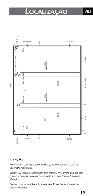 19
	Ve2Kit Versatik® Engenharia
19
	Ve3Localização
ATENÇÃO:
Para Vidros com peso acima de 40kg, recomendamos o uso de
Roldanas Adicionais.
Solicite as Furações Adicionais dos Vidros, para evitar que ele seja
entregue somente com os Furos indicados nas Tabelas Standard
(Padrão).
Consulte em nosso Site - Esquema para Furações Adicionais do
Sistema Versatik.
 
