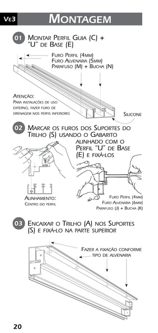 20
Ve2 Kit Versatik® Engenharia
20
Ve3 Montagem
Montar Perfil Guia (C) +
“U” de Base (E)
Silicone
01
Furo Perfil (4mm)
Furo Alvenaria (5mm)
Parafuso (M) + Bucha (N)
Marcar os furos dos Suportes do
Trilho (S) usando o Gabarito
alinhado com o
Perfil “U” de Base
(E) e fixá-los
Encaixar o Trilho (A) nos Suportes
(S) e fixá-lo na parte superior
02
03
Alinhamento:
Centro do perfil
Atenção:
Para instalações de uso
externo, fazer furo de
drenagem nos perfis inferiores
Fazer a fixação conforme
tipo de alvenaria
Furo Perfil (4mm)
Furo Alvenaria (6mm)
Parafuso (J) + Bucha (K)
 