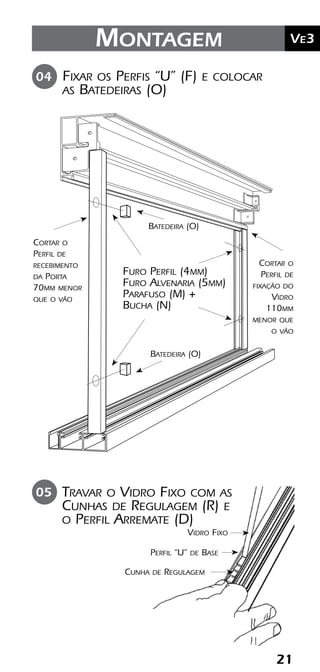21
	Ve2Kit Versatik® Engenharia
21
	Ve3Montagem
Fixar os Perfis “U” (F) e colocar
as Batedeiras (O)
04
Furo Perfil (4mm)
Furo Alvenaria (5mm)
Parafuso (M) +
Bucha (N)
Cortar o
Perfil de
recebimento
da Porta
70mm menor
que o vão
Cortar o
Perfil de
fixação do
Vidro
110mm
menor que
o vão
Batedeira (O)
Batedeira (O)
Travar o Vidro Fixo com as
Cunhas de Regulagem (R) e
o Perfil Arremate (D)
05
Vidro Fixo
Perfil “U” de Base
Cunha de Regulagem
 