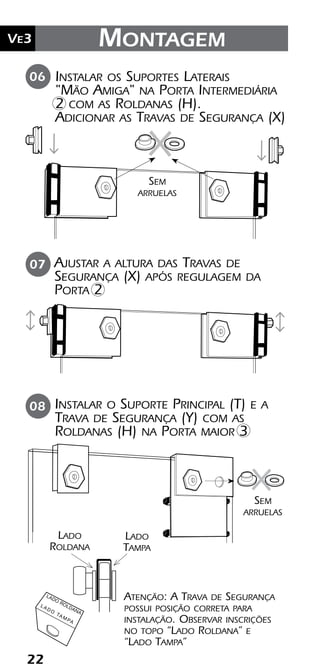 22
Ve2 Kit Versatik® Engenharia
22
Ve3 Montagem
06
08
Instalar os Suportes Laterais
"Mão Amiga" na Porta Intermediária
2 com as Roldanas (H).
Adicionar as Travas de Segurança (X)
Sem
arruelas
Sem
arruelas
Instalar o Suporte Principal (T) e a
Trava de Segurança (Y) com as
Roldanas (H) na Porta maior 3
Ajustar a altura das Travas de
Segurança (X) após regulagem da
Porta 2
07
Atenção: A Trava de Segurança
possui posição correta para
instalação. Observar inscrições
no topo “Lado Roldana” e
“Lado Tampa”
LADO
ROLDANA
L A D O
TA M PA
Lado
Roldana
Lado
Tampa
 
