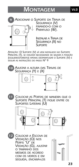 23
	Ve2Kit Versatik® Engenharia
23
	Ve3Montagem
Colocar a Escova de
Vedação (Q) nos
Perfis "U" de
Vedação (G), ajustar
o tamanho dos
mesmos de acordo
com os vidros e em
seguida, encaixá-los
Colocar as Portas de maneira que o
Suporte Principal (T) fique entre os
Suportes Laterais (U)
11
12
Adicionar o Suporte da Trava de
Segurança (V)
fixando-o com o
Parafuso (W).
Atenção: O Suporte (V) já vem instalado no Suporte
Principal (T), se houver necessidade de mudar a posição
(esquerdo/direito) apenas desparafusar o Suporte (V) e
seguir as instruções do passo Nº 9
9
Instalar a Trava de
Segurança (X) no
Suporte
Ajustar a altura das Travas de
Segurança (Y) e (X)
10
 