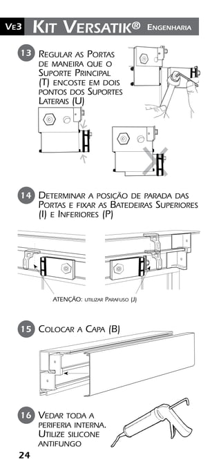24
Ve2 Kit Versatik® EngenhariaVe3
Vedar toda a
periferia interna.
Utilize silicone
antifungo
16
Colocar a Capa (B)15
Regular as Portas
de maneira que o
Suporte Principal
(T) encoste em dois
pontos dos Suportes
Laterais (U)
13
Determinar a posição de parada das
Portas e fixar as Batedeiras Superiores
(I) e Inferiores (P)
14
ATENÇÃO: utilizar Parafuso (J)
 