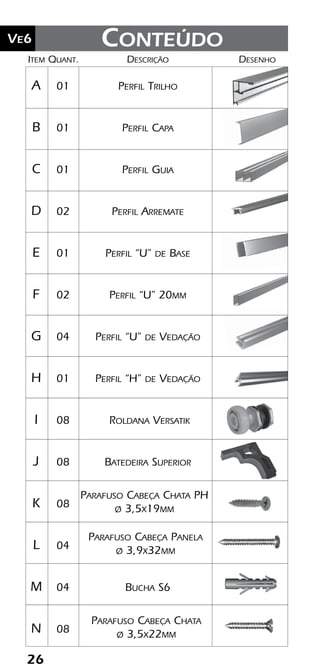 26
Ve2 Kit Versatik® Engenharia
26
Ve6
	Item	Quant.	Descrição	Desenho
	A	 01	 Perfil Trilho
	B	 01	 Perfil Capa
	C	 01	 Perfil Guia
	D	 02	 Perfil Arremate
	E	 01	 Perfil “U” de Base
	F	 02	 Perfil “U” 20mm
	G	 04	 Perfil “U” de Vedação
	H	 01	 Perfil “H” de Vedação
	I	 08	 Roldana Versatik
	J	 08	 Batedeira Superior
	K	 08	
	L	 04	
	M	 04	 Bucha S6
	N	 08	
Parafuso Cabeça Chata
ø 3,5x22mm
Conteúdo
Parafuso Cabeça Panela
ø 3,9x32mm
Parafuso Cabeça Chata PH
ø 3,5x19mm
 