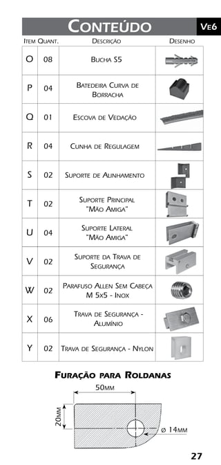 27
	Ve2Kit Versatik® Engenharia
27
	Ve6Conteúdo
Batedeira Curva de
Borracha
	Item	Quant.	Descrição	Desenho
	O	 08	 Bucha S5
	P	 04	
	Q	 01	 Escova de Vedação
	R	 04	 Cunha de Regulagem
	S	 02	 Suporte de Alinhamento
	T	 02	
	U	 04	
	V	 02	
	W	 02	
	X	 06	
	Y	 02	 Trava de Segurança - Nylon	
Suporte Lateral
"Mão Amiga"
Suporte Principal
"Mão Amiga"
Furação para Roldanas
20mm
50mm
ø 14mm
Suporte da Trava de
Segurança
Parafuso Allen Sem Cabeça
M 5x5 - Inox
Trava de Segurança -
Alumínio
 