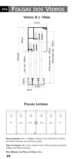 28
Ve2 Kit Versatik® Engenharia
28
Ve6 Folgas dos Vidros
Corre Corre
CorreCorre CorreCorreFixo Fixo
CorreCorre Fixo
Sem fechadura: Vão + 240mm, dividido por 6 para Fixos e Portas
de Correr (largura das seis Peças iguais).
Com fechadura: Vão total dividido por 6. Do resultado adicionar
120mm nas Portas Centrais.
Peso Máximo por Peça de Vidro: 60kg.
Folgas Laterais
33 22 11
41mm
16mm
Portamaior:vão-20mm
Fixo:vão-90mm
Vidros 8 e 10mm0mm
24mm 67mm
Vãototal
85mm
Portamaior:vão-20mm
Portamenor:vão-60mm
Portamenor:vão-60mm
Vidros 8 e 10mm
 