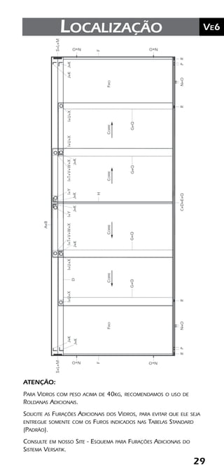 29
	Ve2Kit Versatik® Engenharia
29
	Ve6Localização
ATENÇÃO:
Para Vidros com peso acima de 40kg, recomendamos o uso de
Roldanas Adicionais.
Solicite as Furações Adicionais dos Vidros, para evitar que ele seja
entregue somente com os Furos indicados nas Tabelas Standard
(Padrão).
Consulte em nosso Site - Esquema para Furações Adicionais do
Sistema Versatik.
 