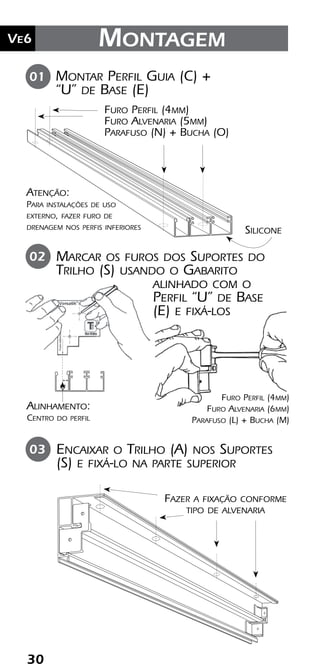 30
Ve2 Kit Versatik® Engenharia
30
Ve6 Montagem
Montar Perfil Guia (C) +
“U” de Base (E)
01
Silicone
Furo Perfil (4mm)
Furo Alvenaria (5mm)
Parafuso (N) + Bucha (O)
Marcar os furos dos Suportes do
Trilho (S) usando o Gabarito
alinhado com o
Perfil “U” de Base
(E) e fixá-los
Encaixar o Trilho (A) nos Suportes
(S) e fixá-lo na parte superior
02
03
Atenção:
Para instalações de uso
externo, fazer furo de
drenagem nos perfis inferiores
Alinhamento:
Centro do perfil
Fazer a fixação conforme
tipo de alvenaria
Furo Perfil (4mm)
Furo Alvenaria (6mm)
Parafuso (L) + Bucha (M)
 