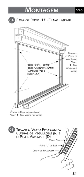 31
	Ve2Kit Versatik® Engenharia
31
	Ve6Montagem
Fixar os Perfis “U” (F) nas laterais04
Furo Perfil (4mm)
Furo Alvenaria (5mm)
Parafuso (N) +
Bucha (O)
Cortar o Perfil de fixação do
Vidro 110mm menor que o vão
Cortar o
Perfil de
fixação do
Vidro
110mm
menor que
o vão
Travar o Vidro Fixo com as
Cunhas de Regulagem (R) e
o Perfil Arremate (D)
05
Vidro Fixo
Perfil “U” de Base
Cunha de Regulagem
 