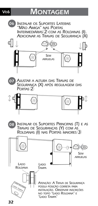 32
Ve2 Kit Versatik® Engenharia
32
Ve6 Montagem
06
08
Instalar os Suportes Laterais
"Mão Amiga" nas Portas
Intermediárias 2 com as Roldanas (I).
Adicionar as Travas de Segurança (X)
Sem
arruelas
Sem
arruelas
Instalar os Suportes Principais (T) e as
Travas de Seguranças (Y) com as
Roldanas (I) nas Portas maiores 3
Ajustar a altura das Travas de
Segurança (X) após regulagem das
Portas 2
07
Atenção: A Trava de Segurança
possui posição correta para
instalação. Observar inscrições
no topo “Lado Roldana” e
“Lado Tampa”
LADO
ROLDANA
L A D O
TA M PA
Lado
Roldana
Lado
Tampa
 