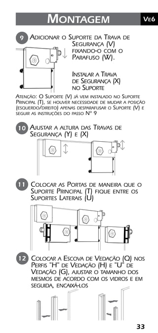 33
	Ve2Kit Versatik® Engenharia
33
	Ve6Montagem
Colocar a Escova de Vedação (Q) nos
Perfis "H" de Vedação (H) e "U" de
Vedação (G), ajustar o tamanho dos
mesmos de acordo com os vidros e em
seguida, encaixá-los
Colocar as Portas de maneira que o
Suporte Principal (T) fique entre os
Suportes Laterais (U)
11
12
Adicionar o Suporte da Trava de
Segurança (V)
fixando-o com o
Parafuso (W).
Atenção: O Suporte (V) já vem instalado no Suporte
Principal (T), se houver necessidade de mudar a posição
(esquerdo/direito) apenas desparafusar o Suporte (V) e
seguir as instruções do passo Nº 9
9
Instalar a Trava
de Segurança (X)
no Suporte
Ajustar a altura das Travas de
Segurança (Y) e (X)
10
 