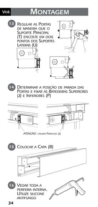 3434
Ve6 Montagem
Vedar toda a
periferia interna.
Utilize silicone
antifungo
16
Colocar a Capa (B)15
Regular as Portas
de maneira que o
Suporte Principal
(T) encoste em dois
pontos dos Suportes
Laterais (U)
13
Determinar a posição de parada das
Portas e fixar as Batedeiras Superiores
(J) e Inferiores (P)
14
ATENÇÃO: utilizar Parafuso (J)
 
