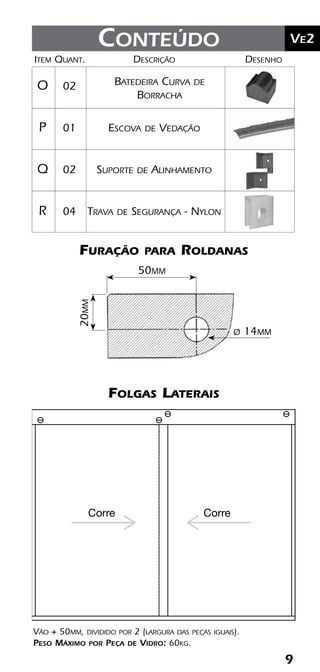 9
	Ve2Kit Versatik® Engenharia
	Item	Quant.	Descrição	Desenho
	O	 02	
	P	 01	 Escova de Vedação
	Q	 02 	 Suporte de Alinhamento
	R	 04 	 Trava de Segurança - Nylon
9
	Ve2Conteúdo
Batedeira Curva de
Borracha
Furação para Roldanas
Folgas Laterais
20mm
50mm
ø 14mm
Vão + 50mm, dividido por 2 (largura das peças iguais).
Peso Máximo por Peça de Vidro: 60kg.
Corre Corre
 