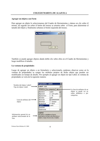 COLEGIO MARISTA DE ALAJUELA

Agregar un objeto a un Form

Para agregar un objeto lo seleccionamos del Cuadro de Herramientas y damos un clic sobre él
mismo, de seguido sin soltar el botón del mouse se arrastra sobre el Form, para determinar el
tamaño del objeto y finalmente soltamos el botón izquierdo del mouse.




También se puede agregar objetos dando doble clic sobre ellos en el Cuadro de Herramientas y
luego modificar el tamaño.

La ventana de propiedades

Luego de agregar un objeto a un formulario y seleccionarlo, podemos observar como en la
ventana de propiedades se cargan los atributos propios de dicho objeto que pueden ser
modificados en tiempo de diseño. Por ejemplo al agregar un objeto de tipo Label, la ventana de
propiedades se vería de la siguiente manera:



   Nombre del objeto: Label1
   Tipo de objeto: Label
                                                                        La lista de atributos de un
                                                                        objeto se puede ver en
                                                                        orden alfabético o por
                                                                        categorías.

         Lista de atributos del
         objeto




Información general de un
atributo seleccionado de la
lista



Profesor David Molina S.© 2009                 4
 