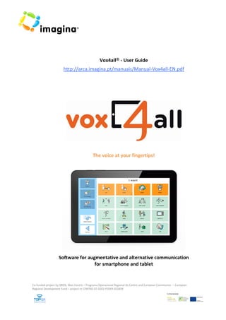  
 
 
 
 
 
Vox4all® ‐ User Guide 
http://arca.imagina.pt/manuais/Manual‐Vox4all‐EN.pdf
 
 
 
 
 
The voice at your fingertips! 
 
Software for augmentative and alternative communication  
for smartphone and tablet 
Co‐funded project by QREN, Mais Centro – Programa Operacional Regional do Centro and European Commission  – European 
Regional Development Fund – project nr CENTRO‐07‐0202‐FEDER‐022839 
 
 
 