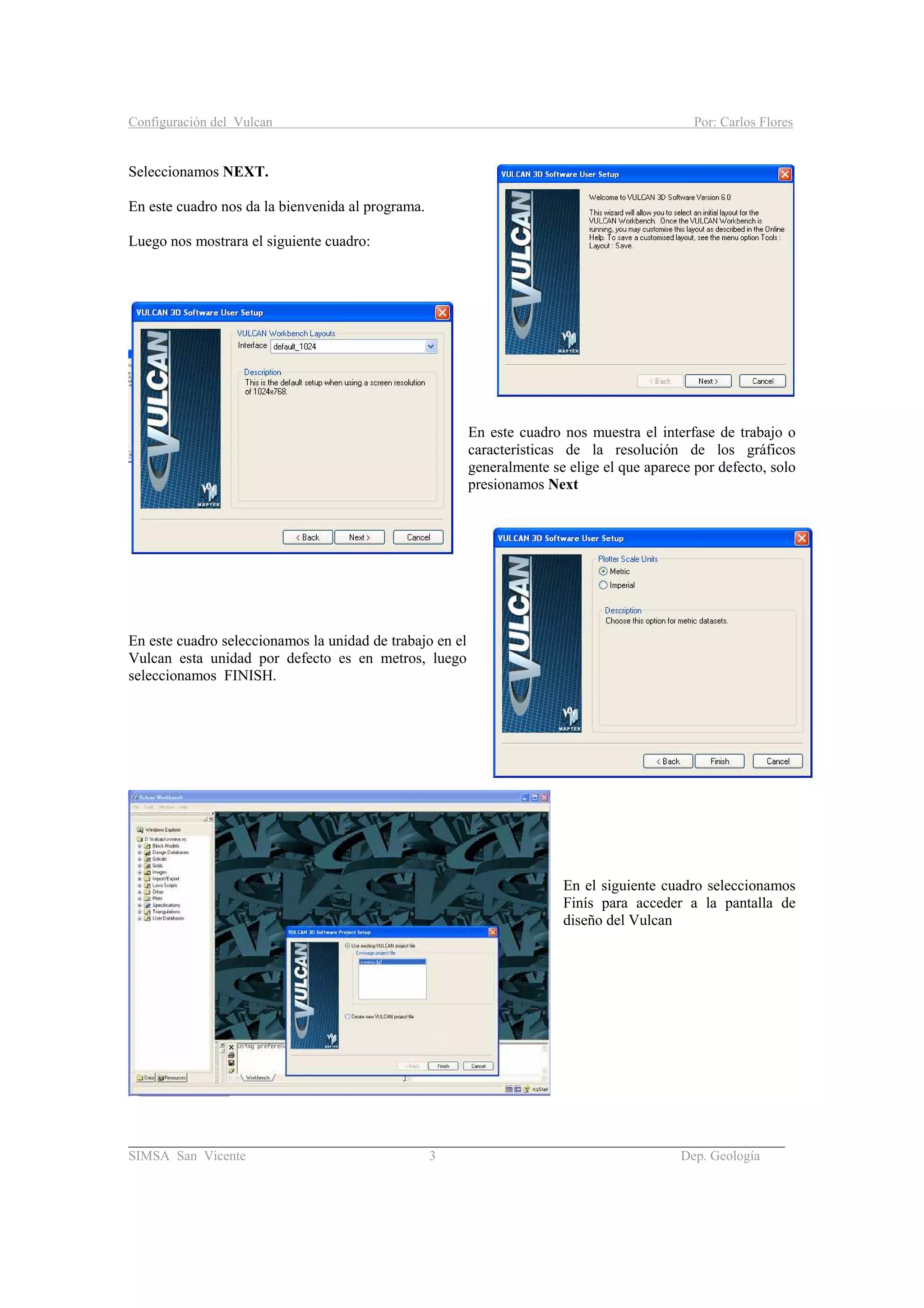 Configuración del Vulcan Por: Carlos Flores
_______________________________________________________________________________________
SIMSA San Vicente 3 Dep. Geología
Seleccionamos NEXT.
En este cuadro nos da la bienvenida al programa.
Luego nos mostrara el siguiente cuadro:
En este cuadro nos muestra el interfase de trabajo o
características de la resolución de los gráficos
generalmente se elige el que aparece por defecto, solo
presionamos Next
En este cuadro seleccionamos la unidad de trabajo en el
Vulcan esta unidad por defecto es en metros, luego
seleccionamos FINISH.
En el siguiente cuadro seleccionamos
Finís para acceder a la pantalla de
diseño del Vulcan
 