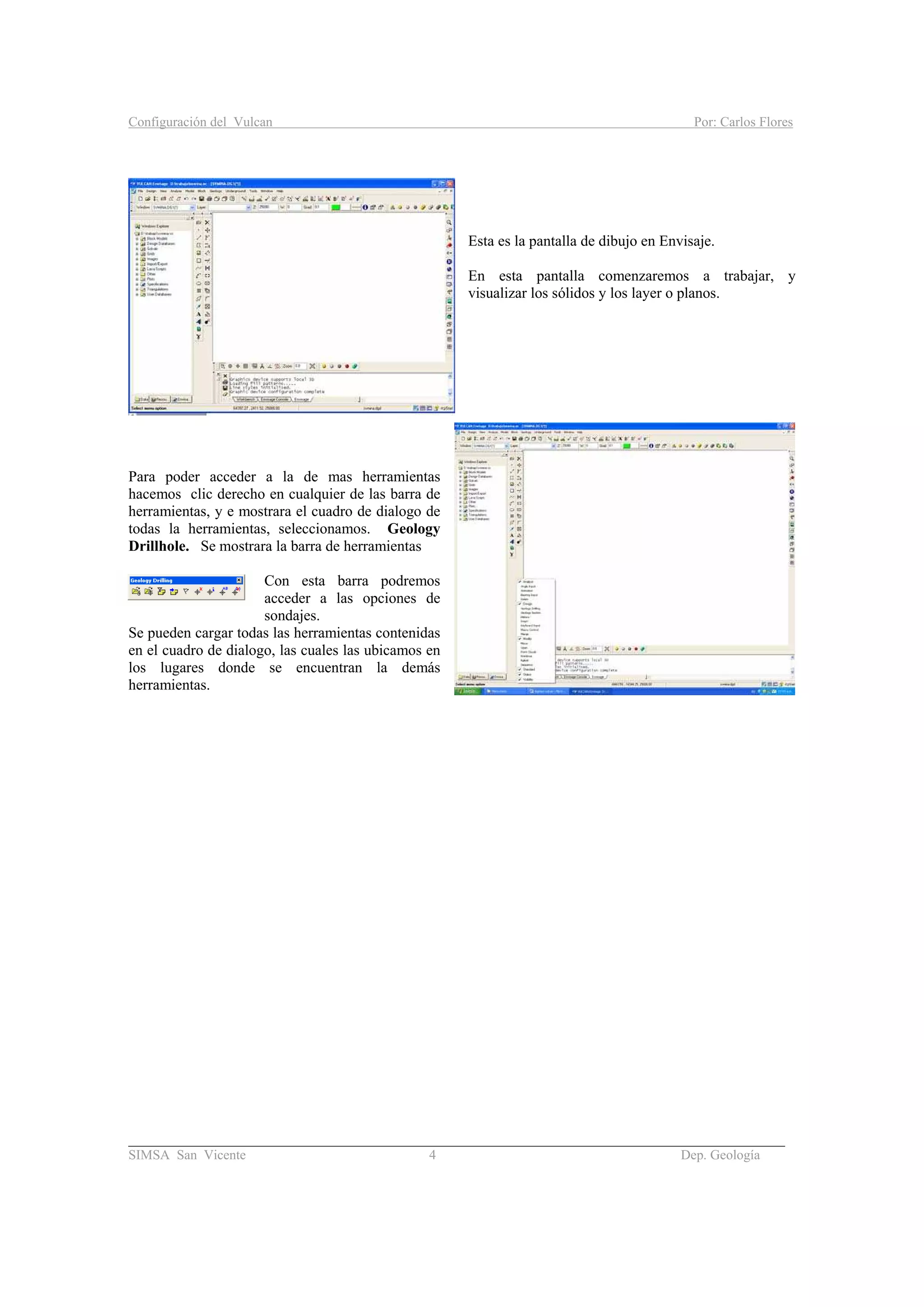 Configuración del Vulcan Por: Carlos Flores
_______________________________________________________________________________________
SIMSA San Vicente 4 Dep. Geología
Esta es la pantalla de dibujo en Envisaje.
En esta pantalla comenzaremos a trabajar, y
visualizar los sólidos y los layer o planos.
Para poder acceder a la de mas herramientas
hacemos clic derecho en cualquier de las barra de
herramientas, y e mostrara el cuadro de dialogo de
todas la herramientas, seleccionamos. Geology
Drillhole. Se mostrara la barra de herramientas
Con esta barra podremos
acceder a las opciones de
sondajes.
Se pueden cargar todas las herramientas contenidas
en el cuadro de dialogo, las cuales las ubicamos en
los lugares donde se encuentran la demás
herramientas.
 