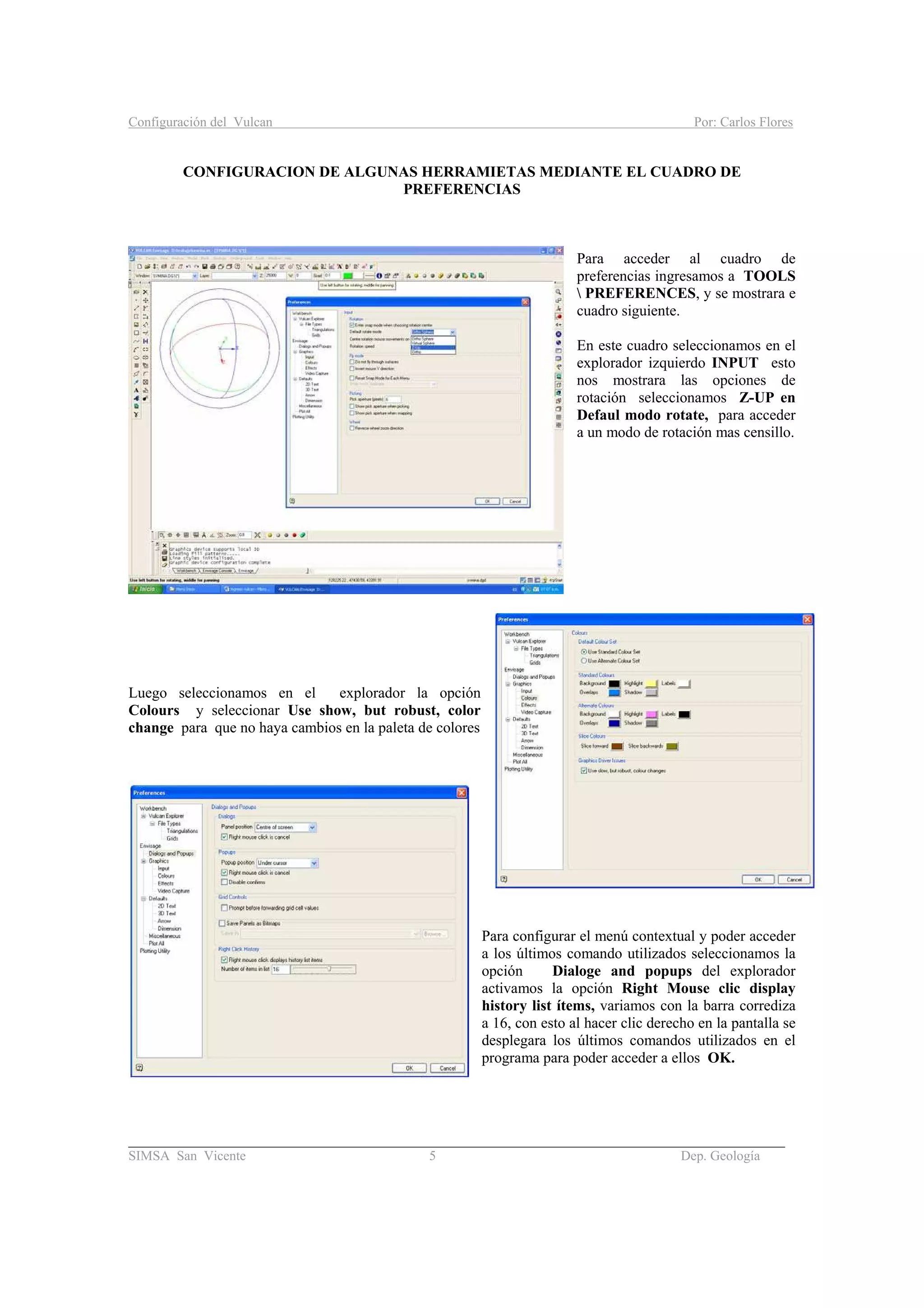 Configuración del Vulcan Por: Carlos Flores
_______________________________________________________________________________________
SIMSA San Vicente 5 Dep. Geología
CONFIGURACION DE ALGUNAS HERRAMIETAS MEDIANTE EL CUADRO DE
PREFERENCIAS
Para acceder al cuadro de
preferencias ingresamos a TOOLS
 PREFERENCES, y se mostrara e
cuadro siguiente.
En este cuadro seleccionamos en el
explorador izquierdo INPUT esto
nos mostrara las opciones de
rotación seleccionamos Z-UP en
Defaul modo rotate, para acceder
a un modo de rotación mas censillo.
Luego seleccionamos en el explorador la opción
Colours y seleccionar Use show, but robust, color
change para que no haya cambios en la paleta de colores
Para configurar el menú contextual y poder acceder
a los últimos comando utilizados seleccionamos la
opción Dialoge and popups del explorador
activamos la opción Right Mouse clic display
history list ítems, variamos con la barra corrediza
a 16, con esto al hacer clic derecho en la pantalla se
desplegara los últimos comandos utilizados en el
programa para poder acceder a ellos OK.
 