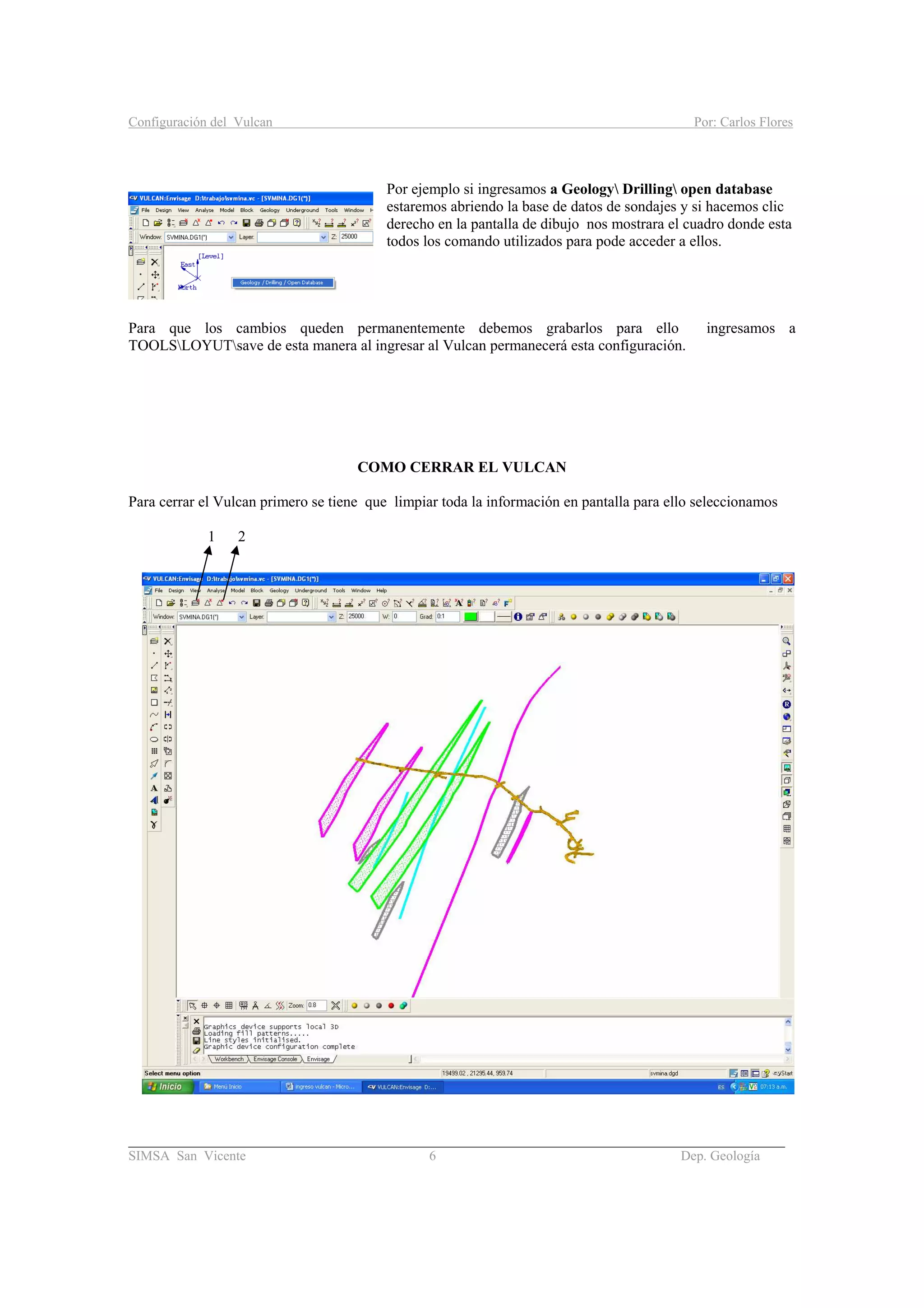 Configuración del Vulcan Por: Carlos Flores
_______________________________________________________________________________________
SIMSA San Vicente 6 Dep. Geología
Por ejemplo si ingresamos a Geology Drilling open database
estaremos abriendo la base de datos de sondajes y si hacemos clic
derecho en la pantalla de dibujo nos mostrara el cuadro donde esta
todos los comando utilizados para pode acceder a ellos.
Para que los cambios queden permanentemente debemos grabarlos para ello ingresamos a
TOOLSLOYUTsave de esta manera al ingresar al Vulcan permanecerá esta configuración.
COMO CERRAR EL VULCAN
Para cerrar el Vulcan primero se tiene que limpiar toda la información en pantalla para ello seleccionamos
1 2
 