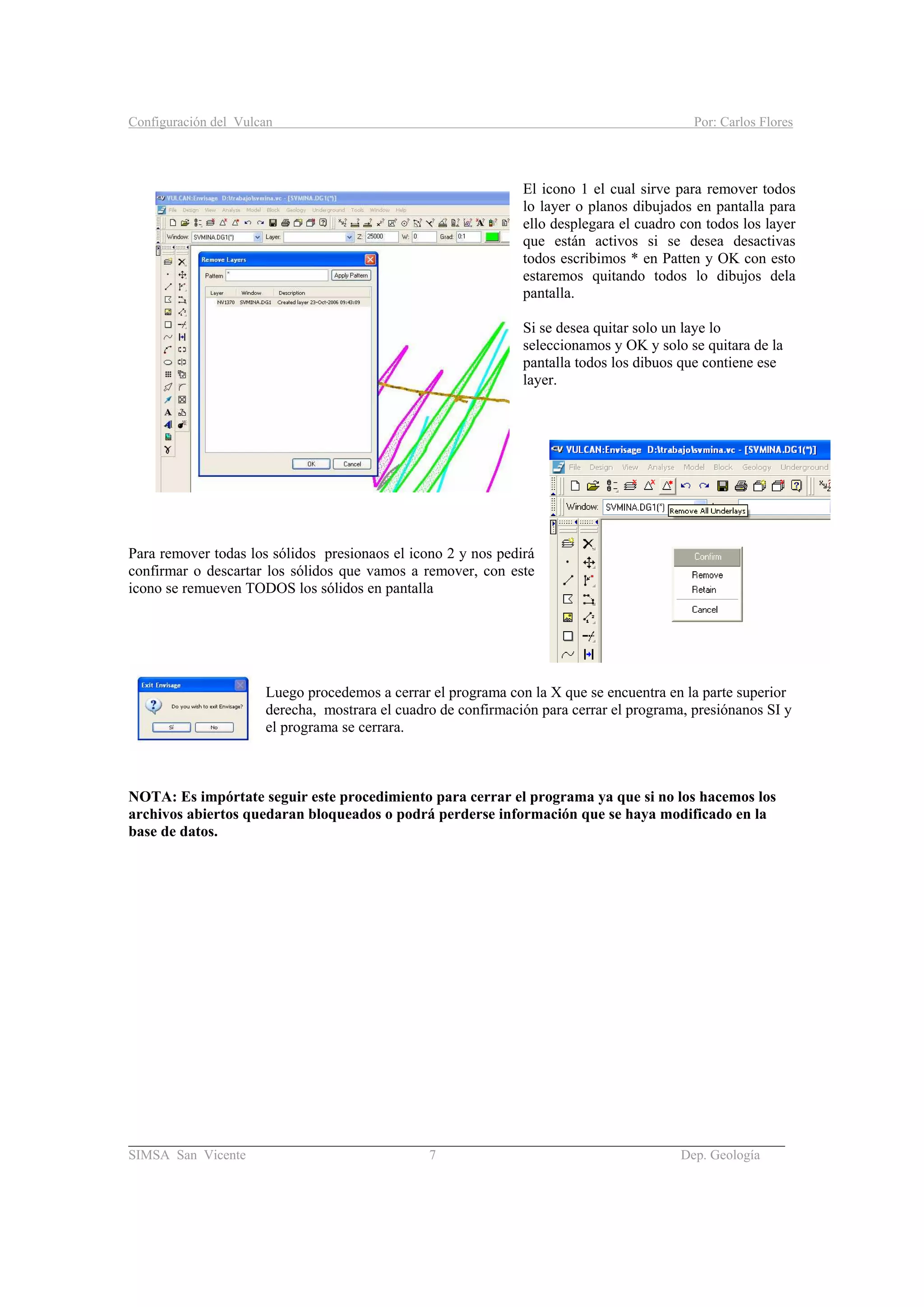 Configuración del Vulcan Por: Carlos Flores
_______________________________________________________________________________________
SIMSA San Vicente 7 Dep. Geología
El icono 1 el cual sirve para remover todos
lo layer o planos dibujados en pantalla para
ello desplegara el cuadro con todos los layer
que están activos si se desea desactivas
todos escribimos * en Patten y OK con esto
estaremos quitando todos lo dibujos dela
pantalla.
Si se desea quitar solo un laye lo
seleccionamos y OK y solo se quitara de la
pantalla todos los dibuos que contiene ese
layer.
Para remover todas los sólidos presionaos el icono 2 y nos pedirá
confirmar o descartar los sólidos que vamos a remover, con este
icono se remueven TODOS los sólidos en pantalla
Luego procedemos a cerrar el programa con la X que se encuentra en la parte superior
derecha, mostrara el cuadro de confirmación para cerrar el programa, presiónanos SI y
el programa se cerrara.
NOTA: Es impórtate seguir este procedimiento para cerrar el programa ya que si no los hacemos los
archivos abiertos quedaran bloqueados o podrá perderse información que se haya modificado en la
base de datos.
 