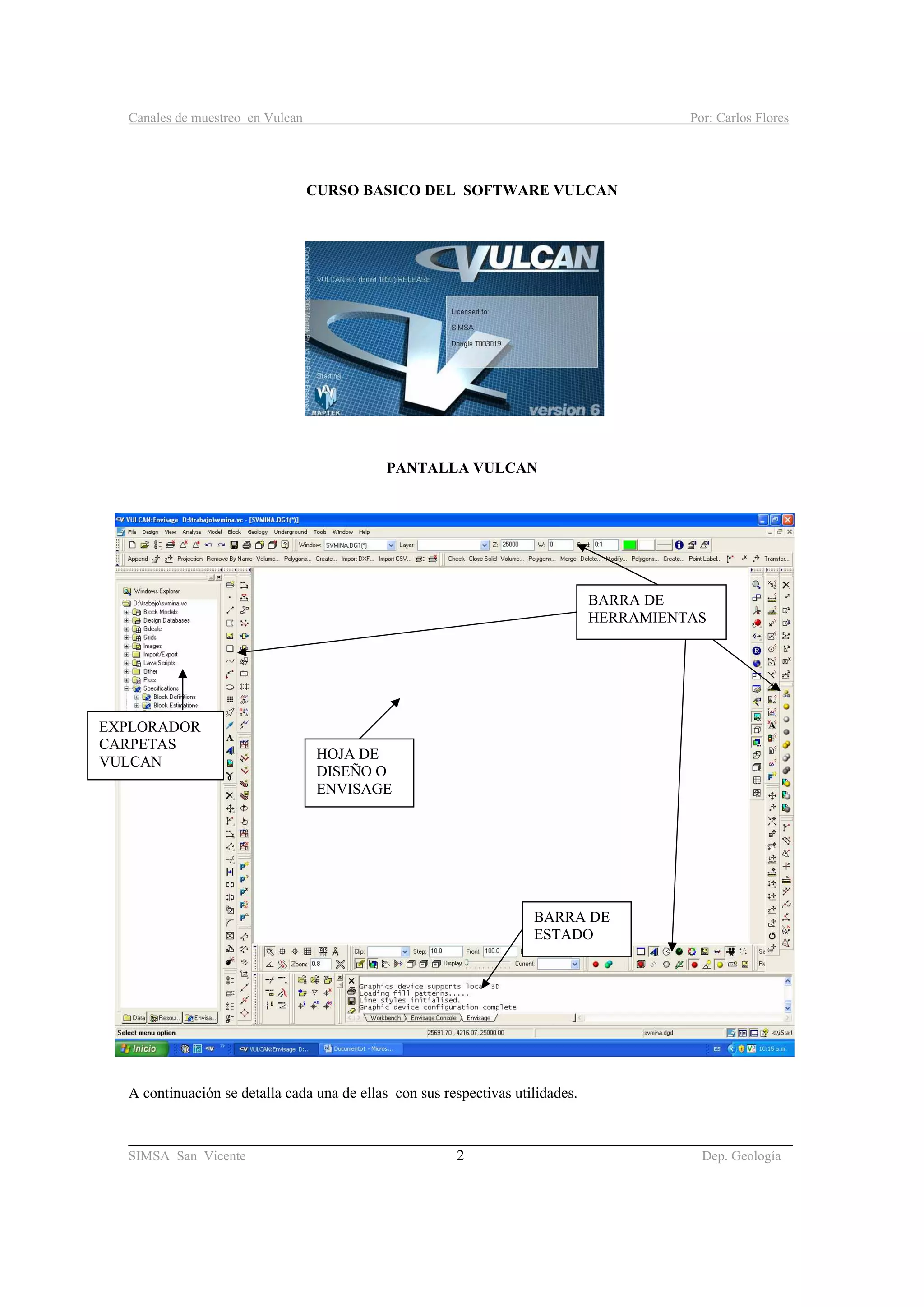 Canales de muestreo en Vulcan Por: Carlos Flores
________________________________________________________________________________________
SIMSA San Vicente 2 Dep. Geología
CURSO BASICO DEL SOFTWARE VULCAN
PANTALLA VULCAN
A continuación se detalla cada una de ellas con sus respectivas utilidades.
EXPLORADOR
CARPETAS
VULCAN
HOJA DE
DISEÑO O
ENVISAGE
BARRA DE
ESTADO
BARRA DE
HERRAMIENTAS
 