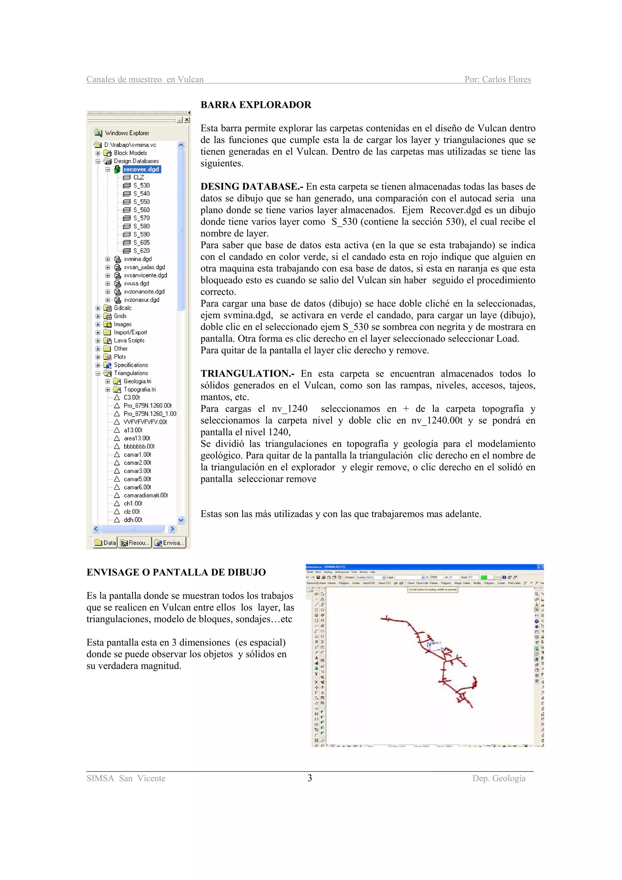 Canales de muestreo en Vulcan Por: Carlos Flores
________________________________________________________________________________________
SIMSA San Vicente 3 Dep. Geología
BARRA EXPLORADOR
Esta barra permite explorar las carpetas contenidas en el diseño de Vulcan dentro
de las funciones que cumple esta la de cargar los layer y triangulaciones que se
tienen generadas en el Vulcan. Dentro de las carpetas mas utilizadas se tiene las
siguientes.
DESING DATABASE.- En esta carpeta se tienen almacenadas todas las bases de
datos se dibujo que se han generado, una comparación con el autocad seria una
plano donde se tiene varios layer almacenados. Ejem Recover.dgd es un dibujo
donde tiene varios layer como S_530 (contiene la sección 530), el cual recibe el
nombre de layer.
Para saber que base de datos esta activa (en la que se esta trabajando) se indica
con el candado en color verde, si el candado esta en rojo indique que alguien en
otra maquina esta trabajando con esa base de datos, si esta en naranja es que esta
bloqueado esto es cuando se salio del Vulcan sin haber seguido el procedimiento
correcto.
Para cargar una base de datos (dibujo) se hace doble cliché en la seleccionadas,
ejem svmina.dgd, se activara en verde el candado, para cargar un laye (dibujo),
doble clic en el seleccionado ejem S_530 se sombrea con negrita y de mostrara en
pantalla. Otra forma es clic derecho en el layer seleccionado seleccionar Load.
Para quitar de la pantalla el layer clic derecho y remove.
TRIANGULATION.- En esta carpeta se encuentran almacenados todos lo
sólidos generados en el Vulcan, como son las rampas, niveles, accesos, tajeos,
mantos, etc.
Para cargas el nv_1240 seleccionamos en + de la carpeta topografía y
seleccionamos la carpeta nivel y doble clic en nv_1240.00t y se pondrá en
pantalla el nivel 1240,
Se dividió las triangulaciones en topografía y geología para el modelamiento
geológico. Para quitar de la pantalla la triangulación clic derecho en el nombre de
la triangulación en el explorador y elegir remove, o clic derecho en el solidó en
pantalla seleccionar remove
Estas son las más utilizadas y con las que trabajaremos mas adelante.
ENVISAGE O PANTALLA DE DIBUJO
Es la pantalla donde se muestran todos los trabajos
que se realicen en Vulcan entre ellos los layer, las
triangulaciones, modelo de bloques, sondajes…etc
Esta pantalla esta en 3 dimensiones (es espacial)
donde se puede observar los objetos y sólidos en
su verdadera magnitud.
 
